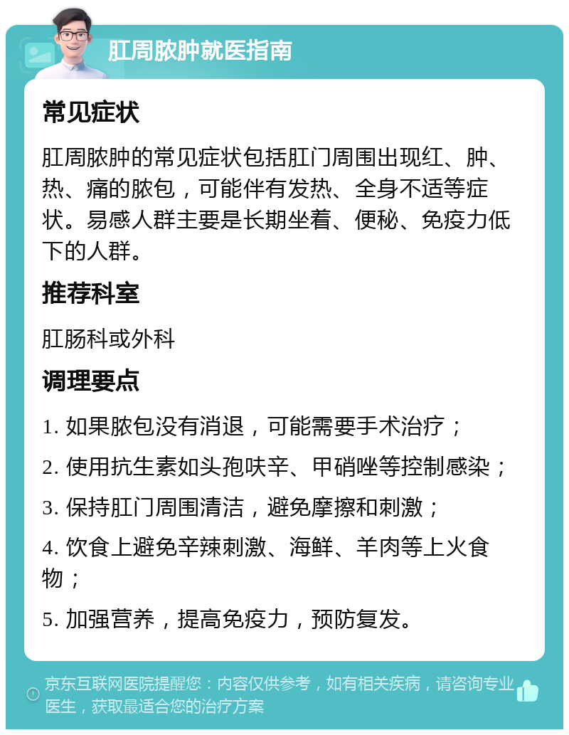 肛周脓肿就医指南 常见症状 肛周脓肿的常见症状包括肛门周围出现红、肿、热、痛的脓包，可能伴有发热、全身不适等症状。易感人群主要是长期坐着、便秘、免疫力低下的人群。 推荐科室 肛肠科或外科 调理要点 1. 如果脓包没有消退，可能需要手术治疗； 2. 使用抗生素如头孢呋辛、甲硝唑等控制感染； 3. 保持肛门周围清洁，避免摩擦和刺激； 4. 饮食上避免辛辣刺激、海鲜、羊肉等上火食物； 5. 加强营养，提高免疫力，预防复发。