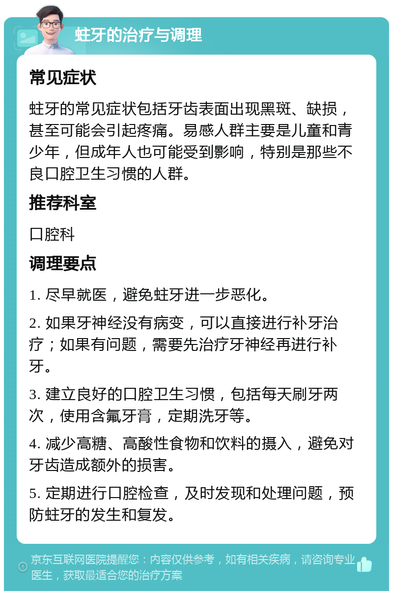 蛀牙的治疗与调理 常见症状 蛀牙的常见症状包括牙齿表面出现黑斑、缺损，甚至可能会引起疼痛。易感人群主要是儿童和青少年，但成年人也可能受到影响，特别是那些不良口腔卫生习惯的人群。 推荐科室 口腔科 调理要点 1. 尽早就医，避免蛀牙进一步恶化。 2. 如果牙神经没有病变，可以直接进行补牙治疗；如果有问题，需要先治疗牙神经再进行补牙。 3. 建立良好的口腔卫生习惯，包括每天刷牙两次，使用含氟牙膏，定期洗牙等。 4. 减少高糖、高酸性食物和饮料的摄入，避免对牙齿造成额外的损害。 5. 定期进行口腔检查，及时发现和处理问题，预防蛀牙的发生和复发。