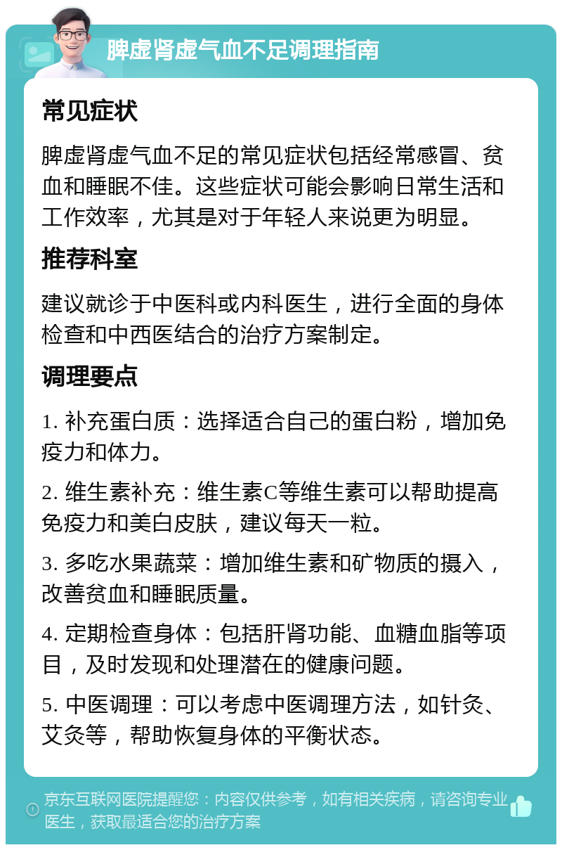 脾虚肾虚气血不足调理指南 常见症状 脾虚肾虚气血不足的常见症状包括经常感冒、贫血和睡眠不佳。这些症状可能会影响日常生活和工作效率，尤其是对于年轻人来说更为明显。 推荐科室 建议就诊于中医科或内科医生，进行全面的身体检查和中西医结合的治疗方案制定。 调理要点 1. 补充蛋白质：选择适合自己的蛋白粉，增加免疫力和体力。 2. 维生素补充：维生素C等维生素可以帮助提高免疫力和美白皮肤，建议每天一粒。 3. 多吃水果蔬菜：增加维生素和矿物质的摄入，改善贫血和睡眠质量。 4. 定期检查身体：包括肝肾功能、血糖血脂等项目，及时发现和处理潜在的健康问题。 5. 中医调理：可以考虑中医调理方法，如针灸、艾灸等，帮助恢复身体的平衡状态。