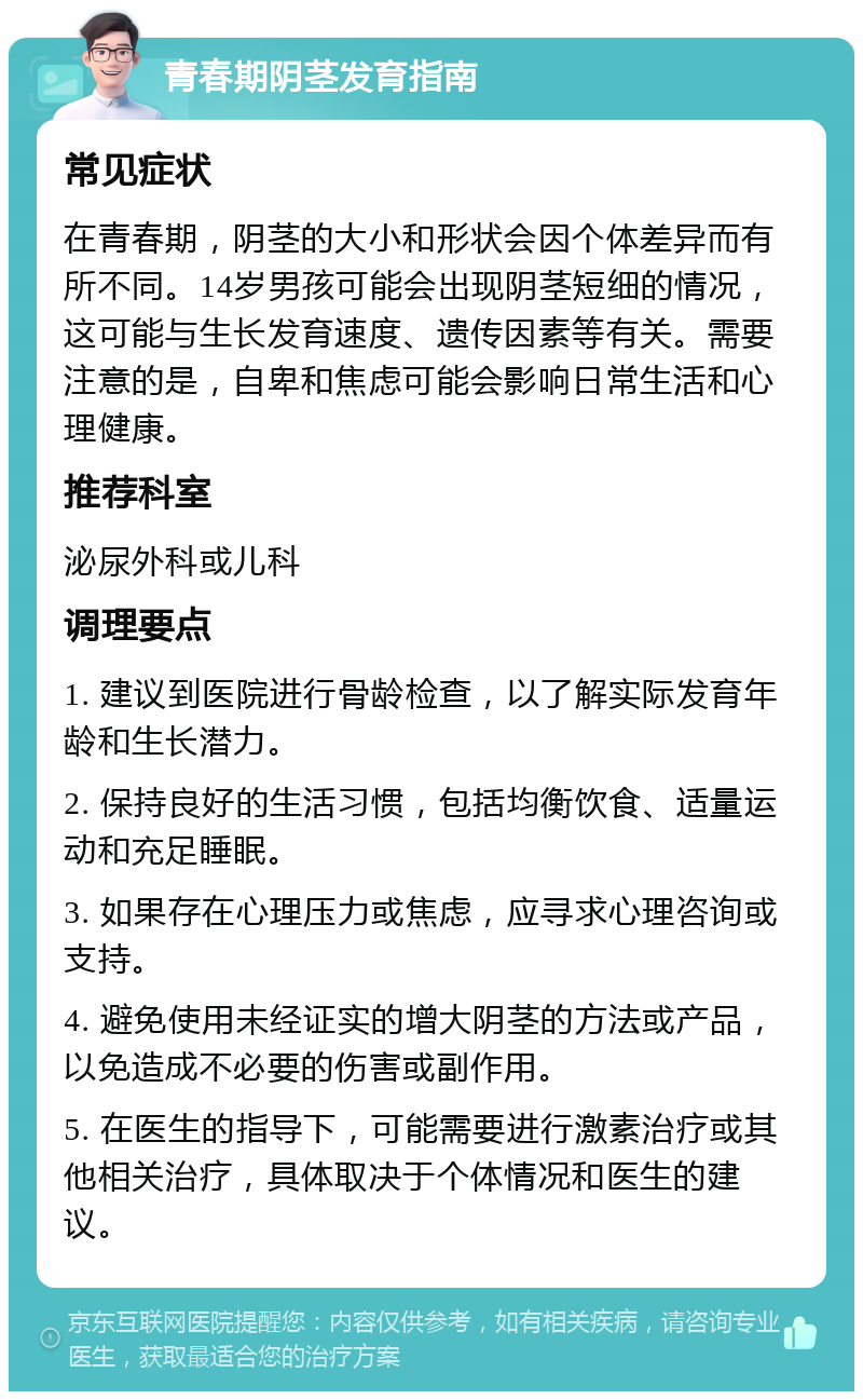 青春期阴茎发育指南 常见症状 在青春期，阴茎的大小和形状会因个体差异而有所不同。14岁男孩可能会出现阴茎短细的情况，这可能与生长发育速度、遗传因素等有关。需要注意的是，自卑和焦虑可能会影响日常生活和心理健康。 推荐科室 泌尿外科或儿科 调理要点 1. 建议到医院进行骨龄检查，以了解实际发育年龄和生长潜力。 2. 保持良好的生活习惯，包括均衡饮食、适量运动和充足睡眠。 3. 如果存在心理压力或焦虑，应寻求心理咨询或支持。 4. 避免使用未经证实的增大阴茎的方法或产品，以免造成不必要的伤害或副作用。 5. 在医生的指导下，可能需要进行激素治疗或其他相关治疗，具体取决于个体情况和医生的建议。