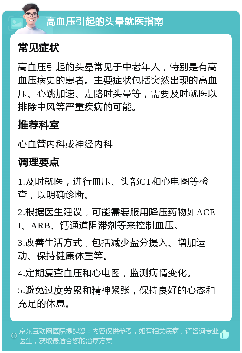 高血压引起的头晕就医指南 常见症状 高血压引起的头晕常见于中老年人，特别是有高血压病史的患者。主要症状包括突然出现的高血压、心跳加速、走路时头晕等，需要及时就医以排除中风等严重疾病的可能。 推荐科室 心血管内科或神经内科 调理要点 1.及时就医，进行血压、头部CT和心电图等检查，以明确诊断。 2.根据医生建议，可能需要服用降压药物如ACEI、ARB、钙通道阻滞剂等来控制血压。 3.改善生活方式，包括减少盐分摄入、增加运动、保持健康体重等。 4.定期复查血压和心电图，监测病情变化。 5.避免过度劳累和精神紧张，保持良好的心态和充足的休息。