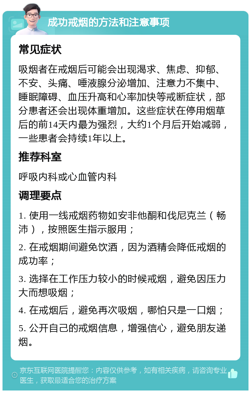 成功戒烟的方法和注意事项 常见症状 吸烟者在戒烟后可能会出现渴求、焦虑、抑郁、不安、头痛、唾液腺分泌增加、注意力不集中、睡眠障碍、血压升高和心率加快等戒断症状，部分患者还会出现体重增加。这些症状在停用烟草后的前14天内最为强烈，大约1个月后开始减弱，一些患者会持续1年以上。 推荐科室 呼吸内科或心血管内科 调理要点 1. 使用一线戒烟药物如安非他酮和伐尼克兰（畅沛），按照医生指示服用； 2. 在戒烟期间避免饮酒，因为酒精会降低戒烟的成功率； 3. 选择在工作压力较小的时候戒烟，避免因压力大而想吸烟； 4. 在戒烟后，避免再次吸烟，哪怕只是一口烟； 5. 公开自己的戒烟信息，增强信心，避免朋友递烟。