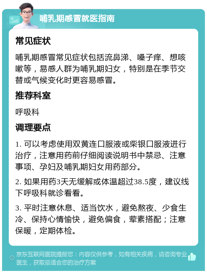 哺乳期感冒就医指南 常见症状 哺乳期感冒常见症状包括流鼻涕、嗓子痒、想咳嗽等，易感人群为哺乳期妇女，特别是在季节交替或气候变化时更容易感冒。 推荐科室 呼吸科 调理要点 1. 可以考虑使用双黄连口服液或柴银口服液进行治疗，注意用药前仔细阅读说明书中禁忌、注意事项、孕妇及哺乳期妇女用药部分。 2. 如果用药3天无缓解或体温超过38.5度，建议线下呼吸科就诊看看。 3. 平时注意休息、适当饮水，避免熬夜、少食生冷、保持心情愉快，避免偏食，荤素搭配；注意保暖，定期体检。