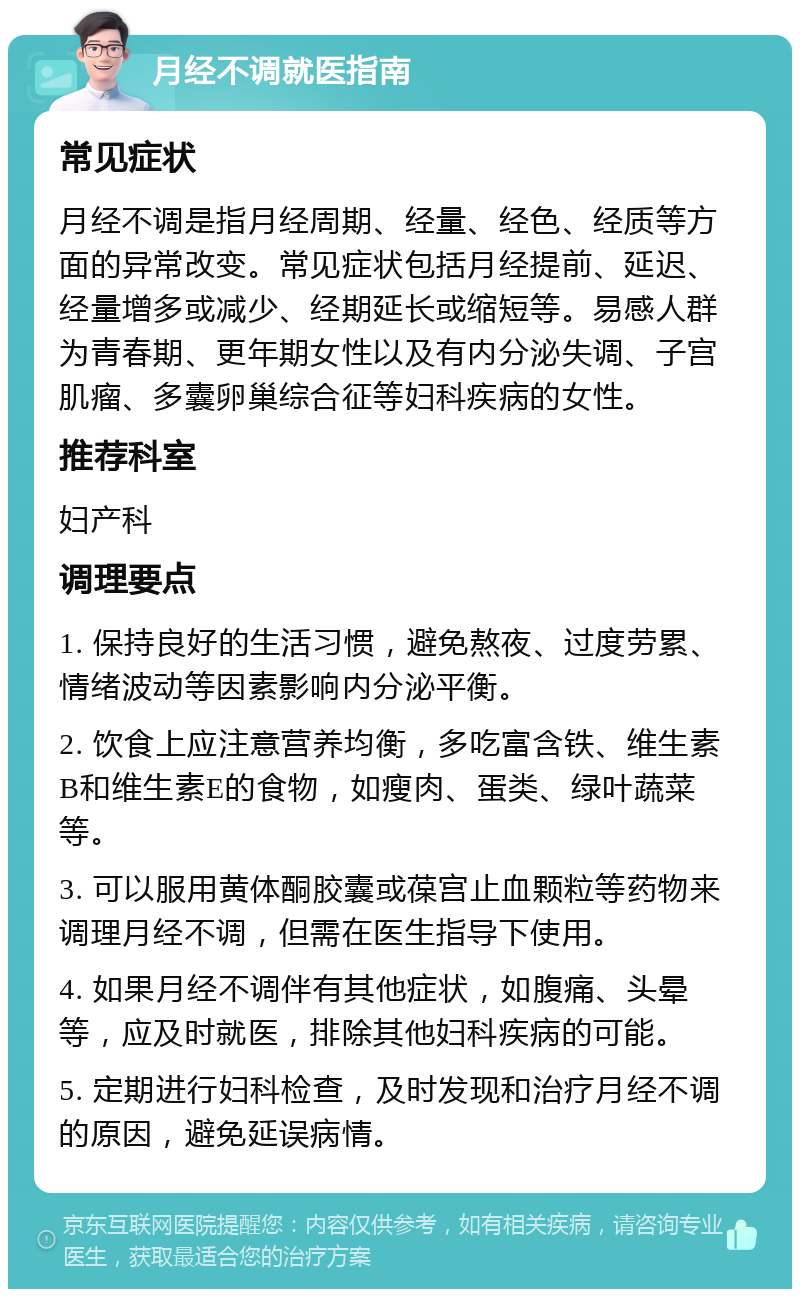 月经不调就医指南 常见症状 月经不调是指月经周期、经量、经色、经质等方面的异常改变。常见症状包括月经提前、延迟、经量增多或减少、经期延长或缩短等。易感人群为青春期、更年期女性以及有内分泌失调、子宫肌瘤、多囊卵巢综合征等妇科疾病的女性。 推荐科室 妇产科 调理要点 1. 保持良好的生活习惯，避免熬夜、过度劳累、情绪波动等因素影响内分泌平衡。 2. 饮食上应注意营养均衡，多吃富含铁、维生素B和维生素E的食物，如瘦肉、蛋类、绿叶蔬菜等。 3. 可以服用黄体酮胶囊或葆宫止血颗粒等药物来调理月经不调，但需在医生指导下使用。 4. 如果月经不调伴有其他症状，如腹痛、头晕等，应及时就医，排除其他妇科疾病的可能。 5. 定期进行妇科检查，及时发现和治疗月经不调的原因，避免延误病情。