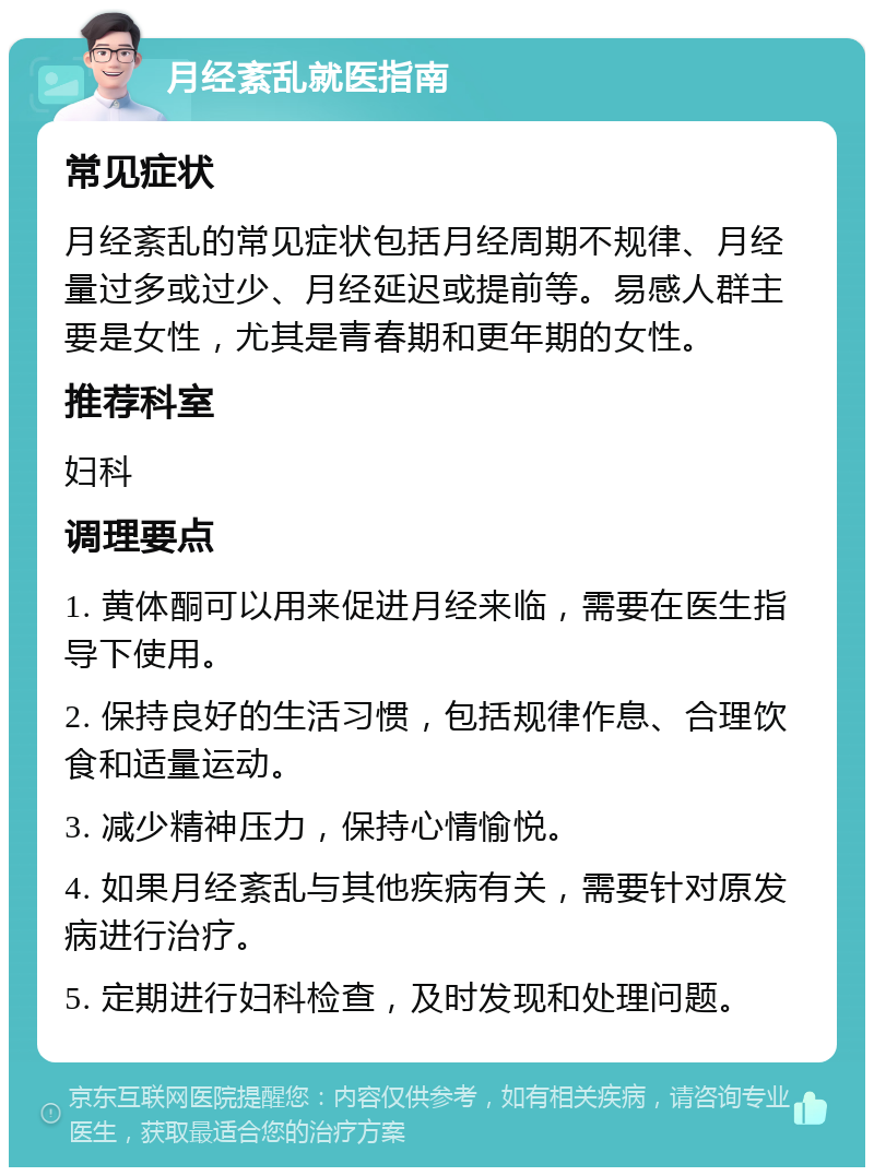 月经紊乱就医指南 常见症状 月经紊乱的常见症状包括月经周期不规律、月经量过多或过少、月经延迟或提前等。易感人群主要是女性，尤其是青春期和更年期的女性。 推荐科室 妇科 调理要点 1. 黄体酮可以用来促进月经来临，需要在医生指导下使用。 2. 保持良好的生活习惯，包括规律作息、合理饮食和适量运动。 3. 减少精神压力，保持心情愉悦。 4. 如果月经紊乱与其他疾病有关，需要针对原发病进行治疗。 5. 定期进行妇科检查，及时发现和处理问题。