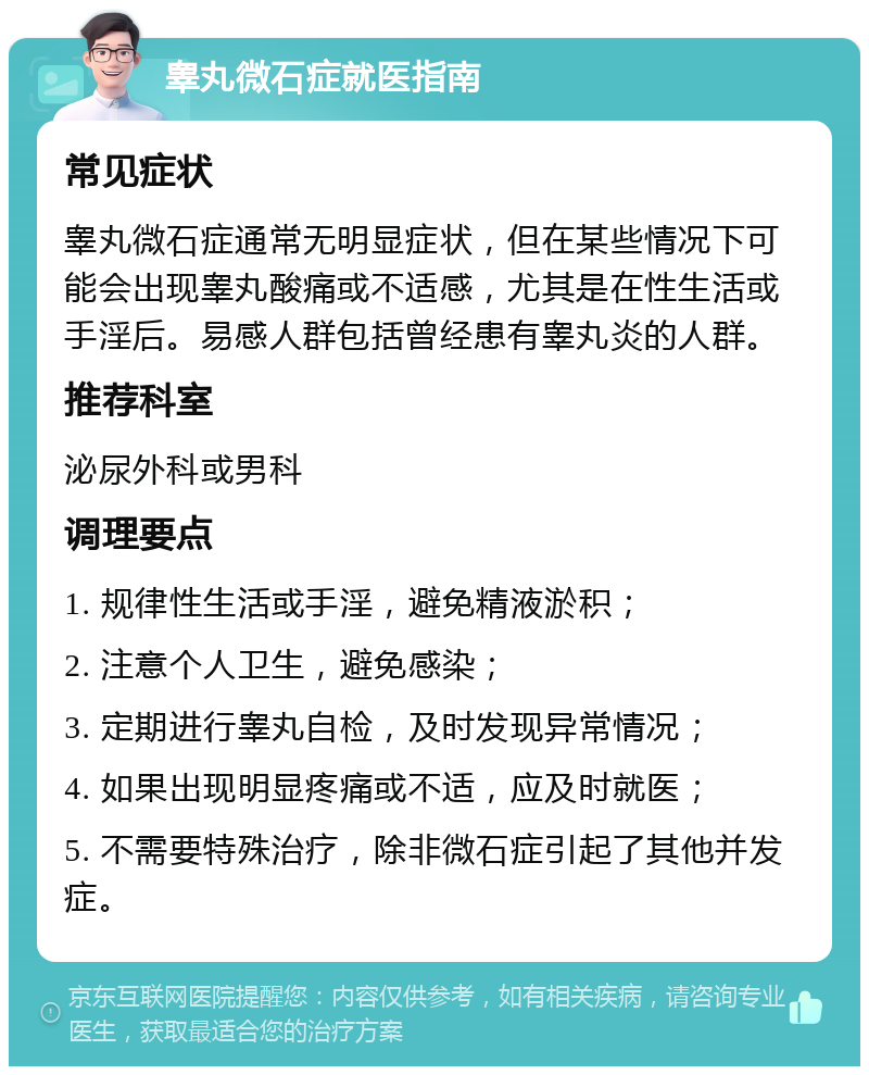 睾丸微石症就医指南 常见症状 睾丸微石症通常无明显症状，但在某些情况下可能会出现睾丸酸痛或不适感，尤其是在性生活或手淫后。易感人群包括曾经患有睾丸炎的人群。 推荐科室 泌尿外科或男科 调理要点 1. 规律性生活或手淫，避免精液淤积； 2. 注意个人卫生，避免感染； 3. 定期进行睾丸自检，及时发现异常情况； 4. 如果出现明显疼痛或不适，应及时就医； 5. 不需要特殊治疗，除非微石症引起了其他并发症。