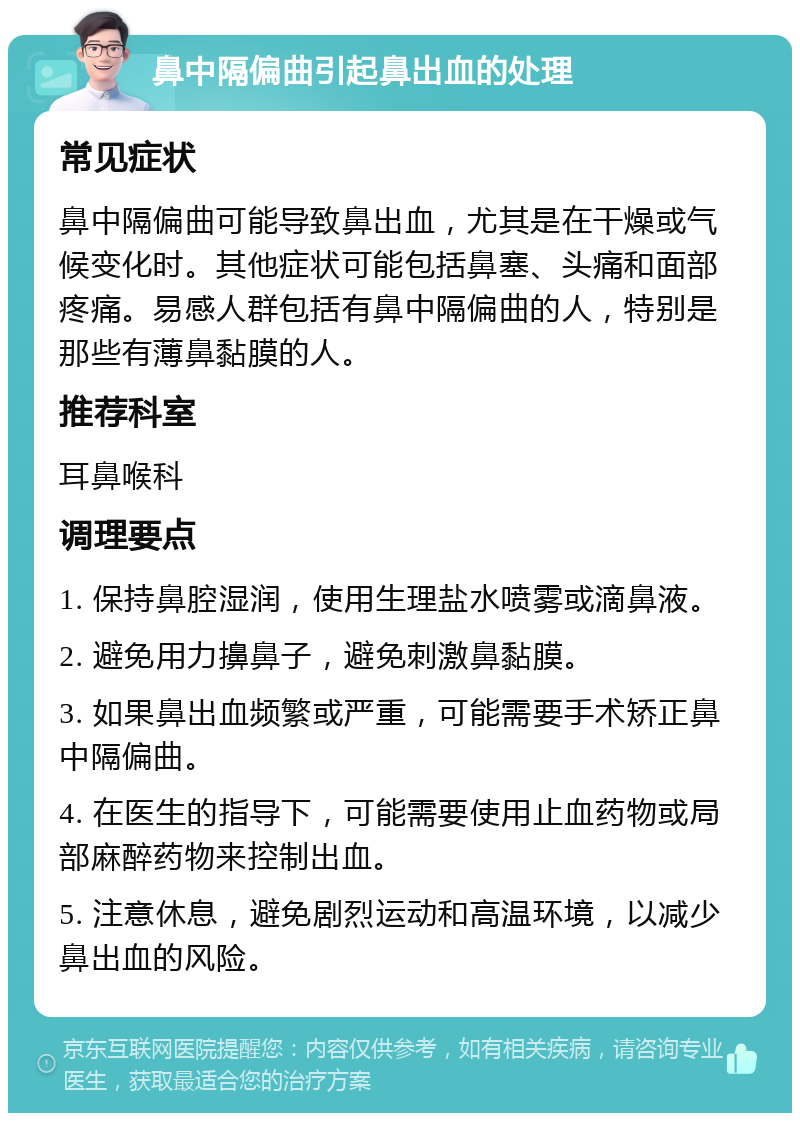 鼻中隔偏曲引起鼻出血的处理 常见症状 鼻中隔偏曲可能导致鼻出血，尤其是在干燥或气候变化时。其他症状可能包括鼻塞、头痛和面部疼痛。易感人群包括有鼻中隔偏曲的人，特别是那些有薄鼻黏膜的人。 推荐科室 耳鼻喉科 调理要点 1. 保持鼻腔湿润，使用生理盐水喷雾或滴鼻液。 2. 避免用力擤鼻子，避免刺激鼻黏膜。 3. 如果鼻出血频繁或严重，可能需要手术矫正鼻中隔偏曲。 4. 在医生的指导下，可能需要使用止血药物或局部麻醉药物来控制出血。 5. 注意休息，避免剧烈运动和高温环境，以减少鼻出血的风险。