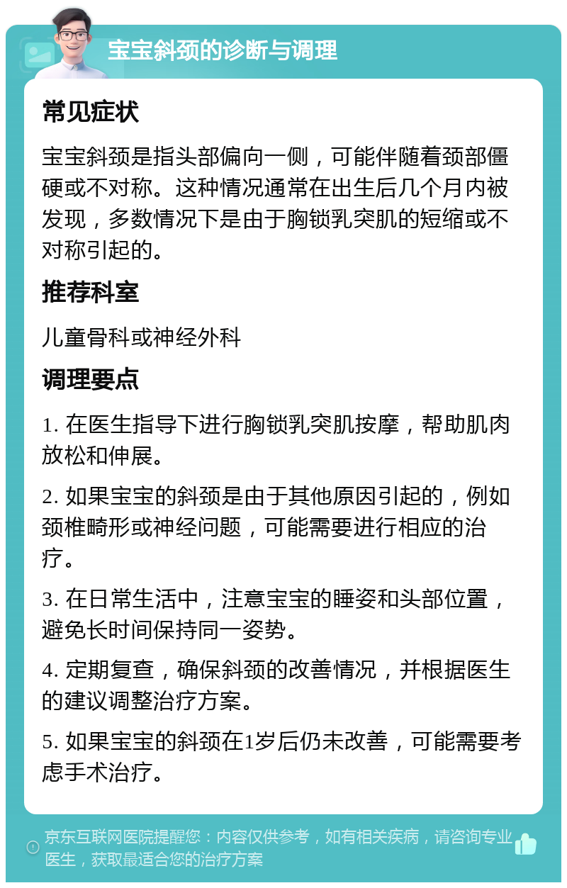 宝宝斜颈的诊断与调理 常见症状 宝宝斜颈是指头部偏向一侧，可能伴随着颈部僵硬或不对称。这种情况通常在出生后几个月内被发现，多数情况下是由于胸锁乳突肌的短缩或不对称引起的。 推荐科室 儿童骨科或神经外科 调理要点 1. 在医生指导下进行胸锁乳突肌按摩，帮助肌肉放松和伸展。 2. 如果宝宝的斜颈是由于其他原因引起的，例如颈椎畸形或神经问题，可能需要进行相应的治疗。 3. 在日常生活中，注意宝宝的睡姿和头部位置，避免长时间保持同一姿势。 4. 定期复查，确保斜颈的改善情况，并根据医生的建议调整治疗方案。 5. 如果宝宝的斜颈在1岁后仍未改善，可能需要考虑手术治疗。