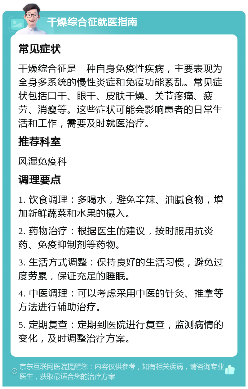 干燥综合征就医指南 常见症状 干燥综合征是一种自身免疫性疾病，主要表现为全身多系统的慢性炎症和免疫功能紊乱。常见症状包括口干、眼干、皮肤干燥、关节疼痛、疲劳、消瘦等。这些症状可能会影响患者的日常生活和工作，需要及时就医治疗。 推荐科室 风湿免疫科 调理要点 1. 饮食调理：多喝水，避免辛辣、油腻食物，增加新鲜蔬菜和水果的摄入。 2. 药物治疗：根据医生的建议，按时服用抗炎药、免疫抑制剂等药物。 3. 生活方式调整：保持良好的生活习惯，避免过度劳累，保证充足的睡眠。 4. 中医调理：可以考虑采用中医的针灸、推拿等方法进行辅助治疗。 5. 定期复查：定期到医院进行复查，监测病情的变化，及时调整治疗方案。