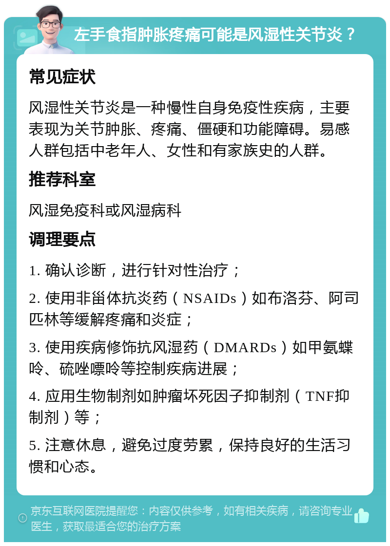 左手食指肿胀疼痛可能是风湿性关节炎？ 常见症状 风湿性关节炎是一种慢性自身免疫性疾病，主要表现为关节肿胀、疼痛、僵硬和功能障碍。易感人群包括中老年人、女性和有家族史的人群。 推荐科室 风湿免疫科或风湿病科 调理要点 1. 确认诊断，进行针对性治疗； 2. 使用非甾体抗炎药（NSAIDs）如布洛芬、阿司匹林等缓解疼痛和炎症； 3. 使用疾病修饰抗风湿药（DMARDs）如甲氨蝶呤、硫唑嘌呤等控制疾病进展； 4. 应用生物制剂如肿瘤坏死因子抑制剂（TNF抑制剂）等； 5. 注意休息，避免过度劳累，保持良好的生活习惯和心态。