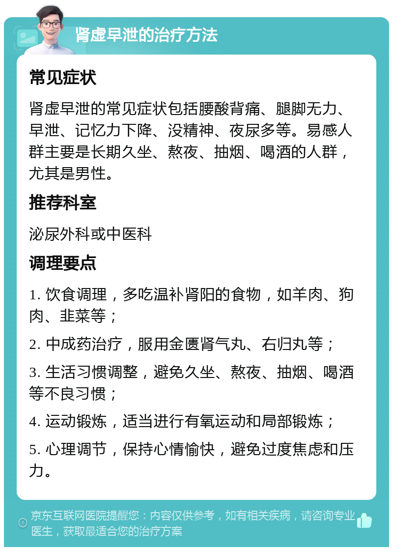 肾虚早泄的治疗方法 常见症状 肾虚早泄的常见症状包括腰酸背痛、腿脚无力、早泄、记忆力下降、没精神、夜尿多等。易感人群主要是长期久坐、熬夜、抽烟、喝酒的人群，尤其是男性。 推荐科室 泌尿外科或中医科 调理要点 1. 饮食调理，多吃温补肾阳的食物，如羊肉、狗肉、韭菜等； 2. 中成药治疗，服用金匮肾气丸、右归丸等； 3. 生活习惯调整，避免久坐、熬夜、抽烟、喝酒等不良习惯； 4. 运动锻炼，适当进行有氧运动和局部锻炼； 5. 心理调节，保持心情愉快，避免过度焦虑和压力。