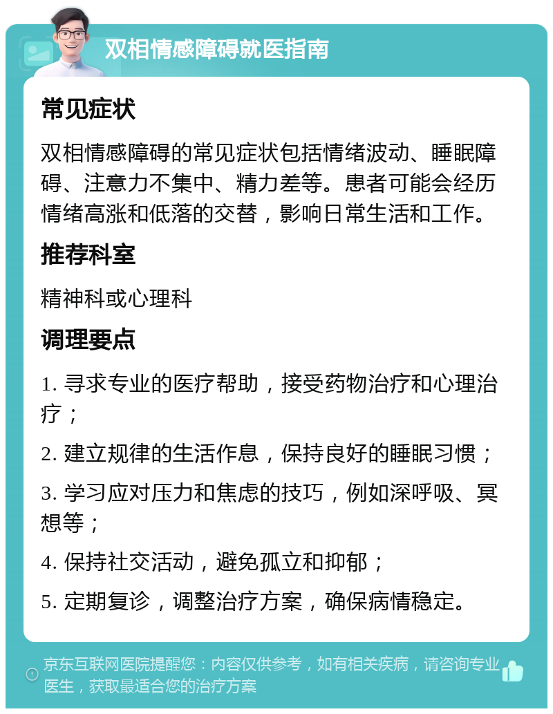 双相情感障碍就医指南 常见症状 双相情感障碍的常见症状包括情绪波动、睡眠障碍、注意力不集中、精力差等。患者可能会经历情绪高涨和低落的交替，影响日常生活和工作。 推荐科室 精神科或心理科 调理要点 1. 寻求专业的医疗帮助，接受药物治疗和心理治疗； 2. 建立规律的生活作息，保持良好的睡眠习惯； 3. 学习应对压力和焦虑的技巧，例如深呼吸、冥想等； 4. 保持社交活动，避免孤立和抑郁； 5. 定期复诊，调整治疗方案，确保病情稳定。