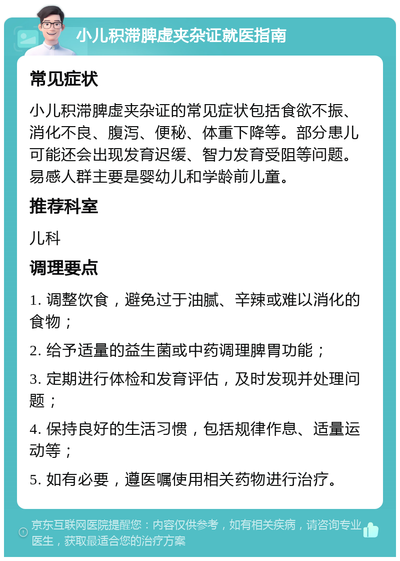 小儿积滞脾虚夹杂证就医指南 常见症状 小儿积滞脾虚夹杂证的常见症状包括食欲不振、消化不良、腹泻、便秘、体重下降等。部分患儿可能还会出现发育迟缓、智力发育受阻等问题。易感人群主要是婴幼儿和学龄前儿童。 推荐科室 儿科 调理要点 1. 调整饮食，避免过于油腻、辛辣或难以消化的食物； 2. 给予适量的益生菌或中药调理脾胃功能； 3. 定期进行体检和发育评估，及时发现并处理问题； 4. 保持良好的生活习惯，包括规律作息、适量运动等； 5. 如有必要，遵医嘱使用相关药物进行治疗。