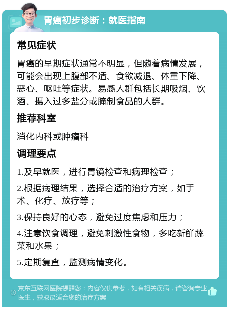 胃癌初步诊断：就医指南 常见症状 胃癌的早期症状通常不明显，但随着病情发展，可能会出现上腹部不适、食欲减退、体重下降、恶心、呕吐等症状。易感人群包括长期吸烟、饮酒、摄入过多盐分或腌制食品的人群。 推荐科室 消化内科或肿瘤科 调理要点 1.及早就医，进行胃镜检查和病理检查； 2.根据病理结果，选择合适的治疗方案，如手术、化疗、放疗等； 3.保持良好的心态，避免过度焦虑和压力； 4.注意饮食调理，避免刺激性食物，多吃新鲜蔬菜和水果； 5.定期复查，监测病情变化。