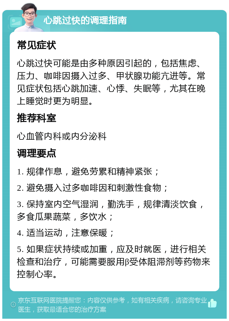 心跳过快的调理指南 常见症状 心跳过快可能是由多种原因引起的，包括焦虑、压力、咖啡因摄入过多、甲状腺功能亢进等。常见症状包括心跳加速、心悸、失眠等，尤其在晚上睡觉时更为明显。 推荐科室 心血管内科或内分泌科 调理要点 1. 规律作息，避免劳累和精神紧张； 2. 避免摄入过多咖啡因和刺激性食物； 3. 保持室内空气湿润，勤洗手，规律清淡饮食，多食瓜果蔬菜，多饮水； 4. 适当运动，注意保暖； 5. 如果症状持续或加重，应及时就医，进行相关检查和治疗，可能需要服用β受体阻滞剂等药物来控制心率。