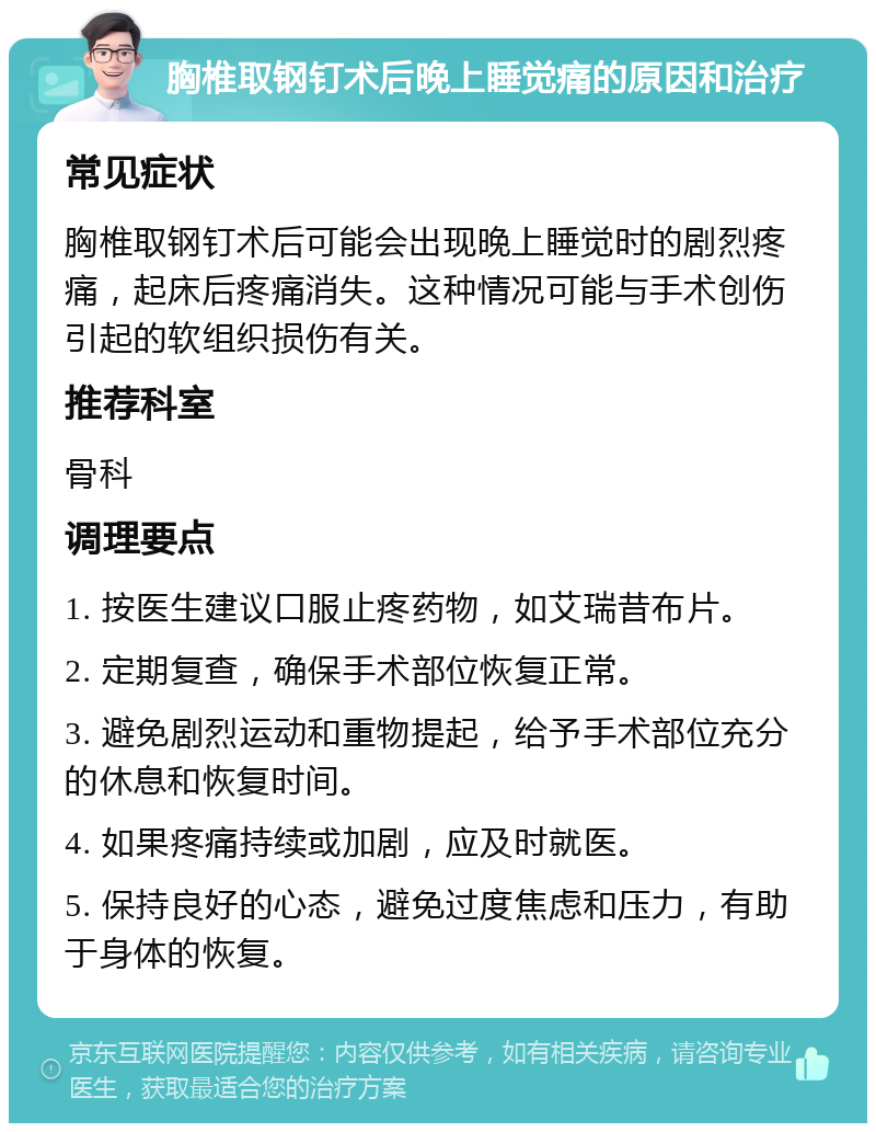 胸椎取钢钉术后晚上睡觉痛的原因和治疗 常见症状 胸椎取钢钉术后可能会出现晚上睡觉时的剧烈疼痛，起床后疼痛消失。这种情况可能与手术创伤引起的软组织损伤有关。 推荐科室 骨科 调理要点 1. 按医生建议口服止疼药物，如艾瑞昔布片。 2. 定期复查，确保手术部位恢复正常。 3. 避免剧烈运动和重物提起，给予手术部位充分的休息和恢复时间。 4. 如果疼痛持续或加剧，应及时就医。 5. 保持良好的心态，避免过度焦虑和压力，有助于身体的恢复。