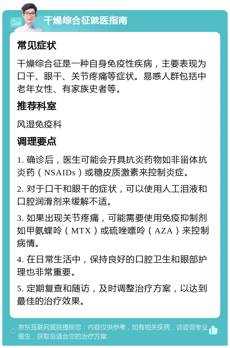 干燥综合征就医指南 常见症状 干燥综合征是一种自身免疫性疾病，主要表现为口干、眼干、关节疼痛等症状。易感人群包括中老年女性、有家族史者等。 推荐科室 风湿免疫科 调理要点 1. 确诊后，医生可能会开具抗炎药物如非甾体抗炎药（NSAIDs）或糖皮质激素来控制炎症。 2. 对于口干和眼干的症状，可以使用人工泪液和口腔润滑剂来缓解不适。 3. 如果出现关节疼痛，可能需要使用免疫抑制剂如甲氨蝶呤（MTX）或硫唑嘌呤（AZA）来控制病情。 4. 在日常生活中，保持良好的口腔卫生和眼部护理也非常重要。 5. 定期复查和随访，及时调整治疗方案，以达到最佳的治疗效果。