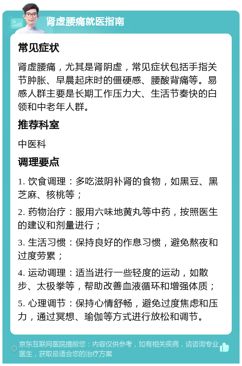 肾虚腰痛就医指南 常见症状 肾虚腰痛，尤其是肾阴虚，常见症状包括手指关节肿胀、早晨起床时的僵硬感、腰酸背痛等。易感人群主要是长期工作压力大、生活节奏快的白领和中老年人群。 推荐科室 中医科 调理要点 1. 饮食调理：多吃滋阴补肾的食物，如黑豆、黑芝麻、核桃等； 2. 药物治疗：服用六味地黄丸等中药，按照医生的建议和剂量进行； 3. 生活习惯：保持良好的作息习惯，避免熬夜和过度劳累； 4. 运动调理：适当进行一些轻度的运动，如散步、太极拳等，帮助改善血液循环和增强体质； 5. 心理调节：保持心情舒畅，避免过度焦虑和压力，通过冥想、瑜伽等方式进行放松和调节。