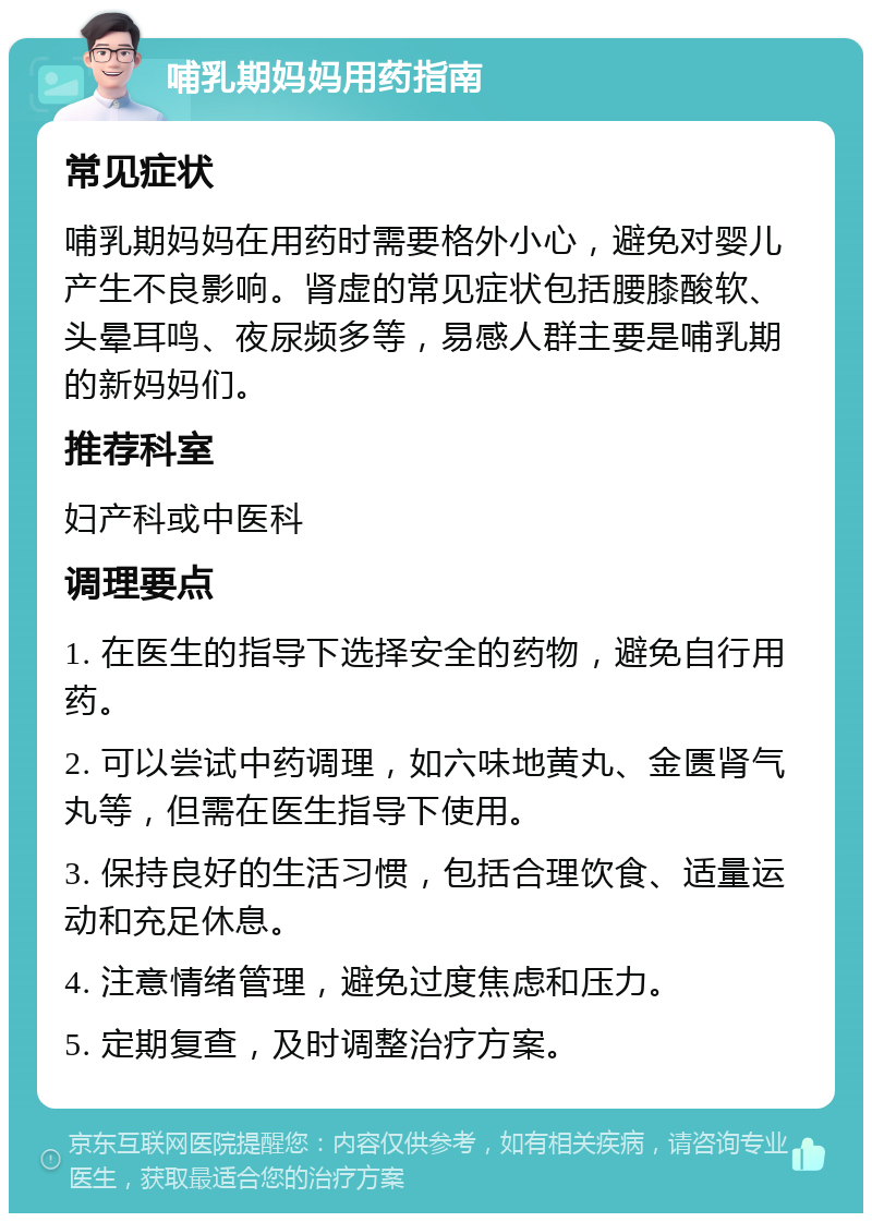 哺乳期妈妈用药指南 常见症状 哺乳期妈妈在用药时需要格外小心，避免对婴儿产生不良影响。肾虚的常见症状包括腰膝酸软、头晕耳鸣、夜尿频多等，易感人群主要是哺乳期的新妈妈们。 推荐科室 妇产科或中医科 调理要点 1. 在医生的指导下选择安全的药物，避免自行用药。 2. 可以尝试中药调理，如六味地黄丸、金匮肾气丸等，但需在医生指导下使用。 3. 保持良好的生活习惯，包括合理饮食、适量运动和充足休息。 4. 注意情绪管理，避免过度焦虑和压力。 5. 定期复查，及时调整治疗方案。