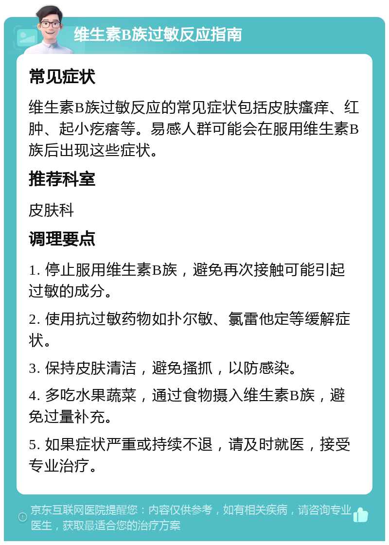 维生素B族过敏反应指南 常见症状 维生素B族过敏反应的常见症状包括皮肤瘙痒、红肿、起小疙瘩等。易感人群可能会在服用维生素B族后出现这些症状。 推荐科室 皮肤科 调理要点 1. 停止服用维生素B族，避免再次接触可能引起过敏的成分。 2. 使用抗过敏药物如扑尔敏、氯雷他定等缓解症状。 3. 保持皮肤清洁，避免搔抓，以防感染。 4. 多吃水果蔬菜，通过食物摄入维生素B族，避免过量补充。 5. 如果症状严重或持续不退，请及时就医，接受专业治疗。