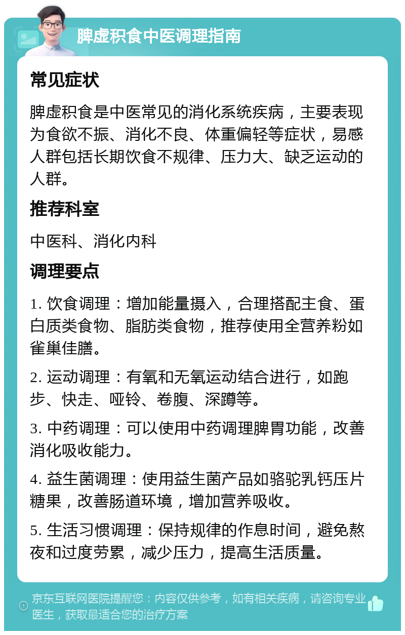 脾虚积食中医调理指南 常见症状 脾虚积食是中医常见的消化系统疾病，主要表现为食欲不振、消化不良、体重偏轻等症状，易感人群包括长期饮食不规律、压力大、缺乏运动的人群。 推荐科室 中医科、消化内科 调理要点 1. 饮食调理：增加能量摄入，合理搭配主食、蛋白质类食物、脂肪类食物，推荐使用全营养粉如雀巢佳膳。 2. 运动调理：有氧和无氧运动结合进行，如跑步、快走、哑铃、卷腹、深蹲等。 3. 中药调理：可以使用中药调理脾胃功能，改善消化吸收能力。 4. 益生菌调理：使用益生菌产品如骆驼乳钙压片糖果，改善肠道环境，增加营养吸收。 5. 生活习惯调理：保持规律的作息时间，避免熬夜和过度劳累，减少压力，提高生活质量。