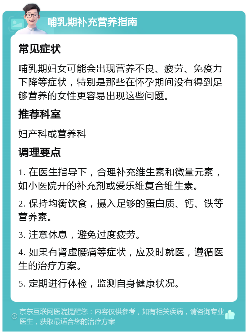 哺乳期补充营养指南 常见症状 哺乳期妇女可能会出现营养不良、疲劳、免疫力下降等症状，特别是那些在怀孕期间没有得到足够营养的女性更容易出现这些问题。 推荐科室 妇产科或营养科 调理要点 1. 在医生指导下，合理补充维生素和微量元素，如小医院开的补充剂或爱乐维复合维生素。 2. 保持均衡饮食，摄入足够的蛋白质、钙、铁等营养素。 3. 注意休息，避免过度疲劳。 4. 如果有肾虚腰痛等症状，应及时就医，遵循医生的治疗方案。 5. 定期进行体检，监测自身健康状况。