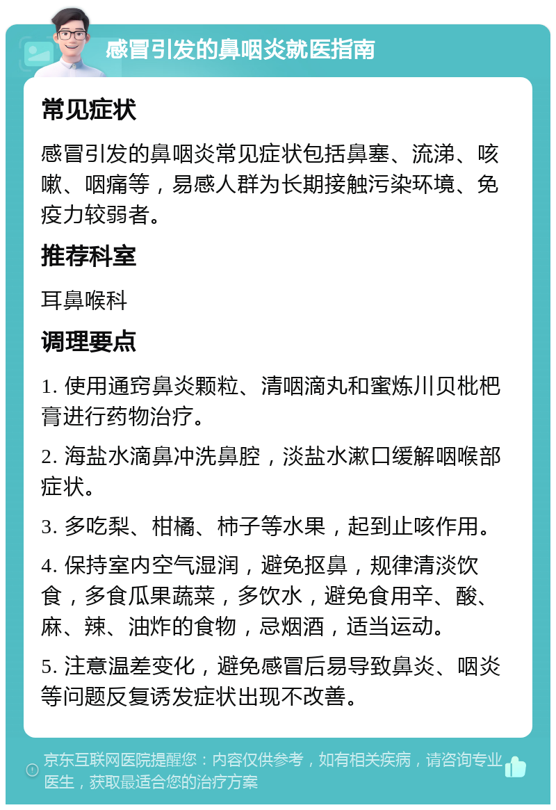 感冒引发的鼻咽炎就医指南 常见症状 感冒引发的鼻咽炎常见症状包括鼻塞、流涕、咳嗽、咽痛等，易感人群为长期接触污染环境、免疫力较弱者。 推荐科室 耳鼻喉科 调理要点 1. 使用通窍鼻炎颗粒、清咽滴丸和蜜炼川贝枇杷膏进行药物治疗。 2. 海盐水滴鼻冲洗鼻腔，淡盐水漱口缓解咽喉部症状。 3. 多吃梨、柑橘、柿子等水果，起到止咳作用。 4. 保持室内空气湿润，避免抠鼻，规律清淡饮食，多食瓜果蔬菜，多饮水，避免食用辛、酸、麻、辣、油炸的食物，忌烟酒，适当运动。 5. 注意温差变化，避免感冒后易导致鼻炎、咽炎等问题反复诱发症状出现不改善。