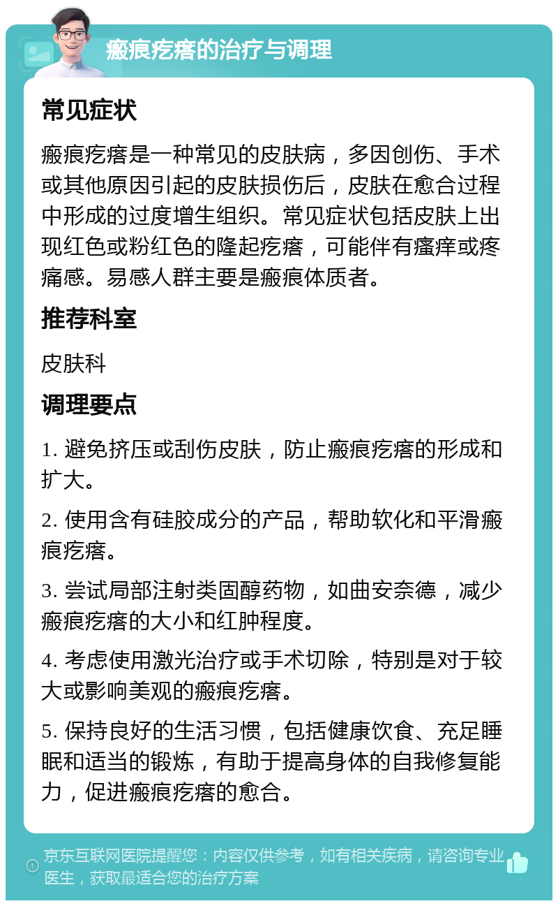 瘢痕疙瘩的治疗与调理 常见症状 瘢痕疙瘩是一种常见的皮肤病，多因创伤、手术或其他原因引起的皮肤损伤后，皮肤在愈合过程中形成的过度增生组织。常见症状包括皮肤上出现红色或粉红色的隆起疙瘩，可能伴有瘙痒或疼痛感。易感人群主要是瘢痕体质者。 推荐科室 皮肤科 调理要点 1. 避免挤压或刮伤皮肤，防止瘢痕疙瘩的形成和扩大。 2. 使用含有硅胶成分的产品，帮助软化和平滑瘢痕疙瘩。 3. 尝试局部注射类固醇药物，如曲安奈德，减少瘢痕疙瘩的大小和红肿程度。 4. 考虑使用激光治疗或手术切除，特别是对于较大或影响美观的瘢痕疙瘩。 5. 保持良好的生活习惯，包括健康饮食、充足睡眠和适当的锻炼，有助于提高身体的自我修复能力，促进瘢痕疙瘩的愈合。