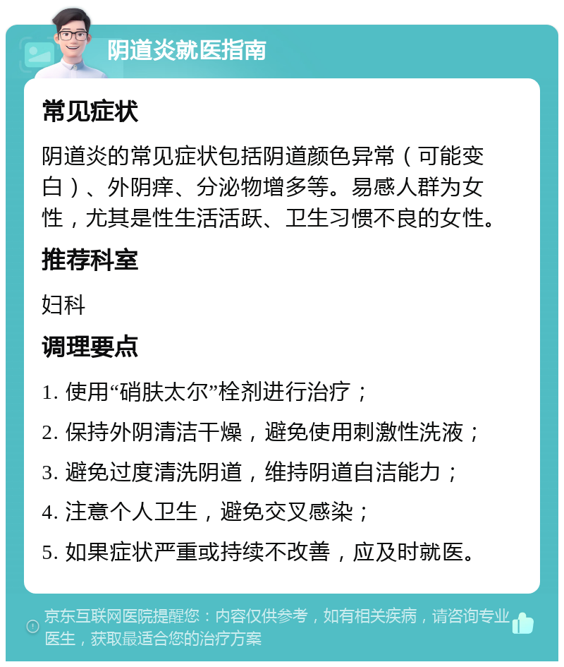 阴道炎就医指南 常见症状 阴道炎的常见症状包括阴道颜色异常（可能变白）、外阴痒、分泌物增多等。易感人群为女性，尤其是性生活活跃、卫生习惯不良的女性。 推荐科室 妇科 调理要点 1. 使用“硝肤太尔”栓剂进行治疗； 2. 保持外阴清洁干燥，避免使用刺激性洗液； 3. 避免过度清洗阴道，维持阴道自洁能力； 4. 注意个人卫生，避免交叉感染； 5. 如果症状严重或持续不改善，应及时就医。