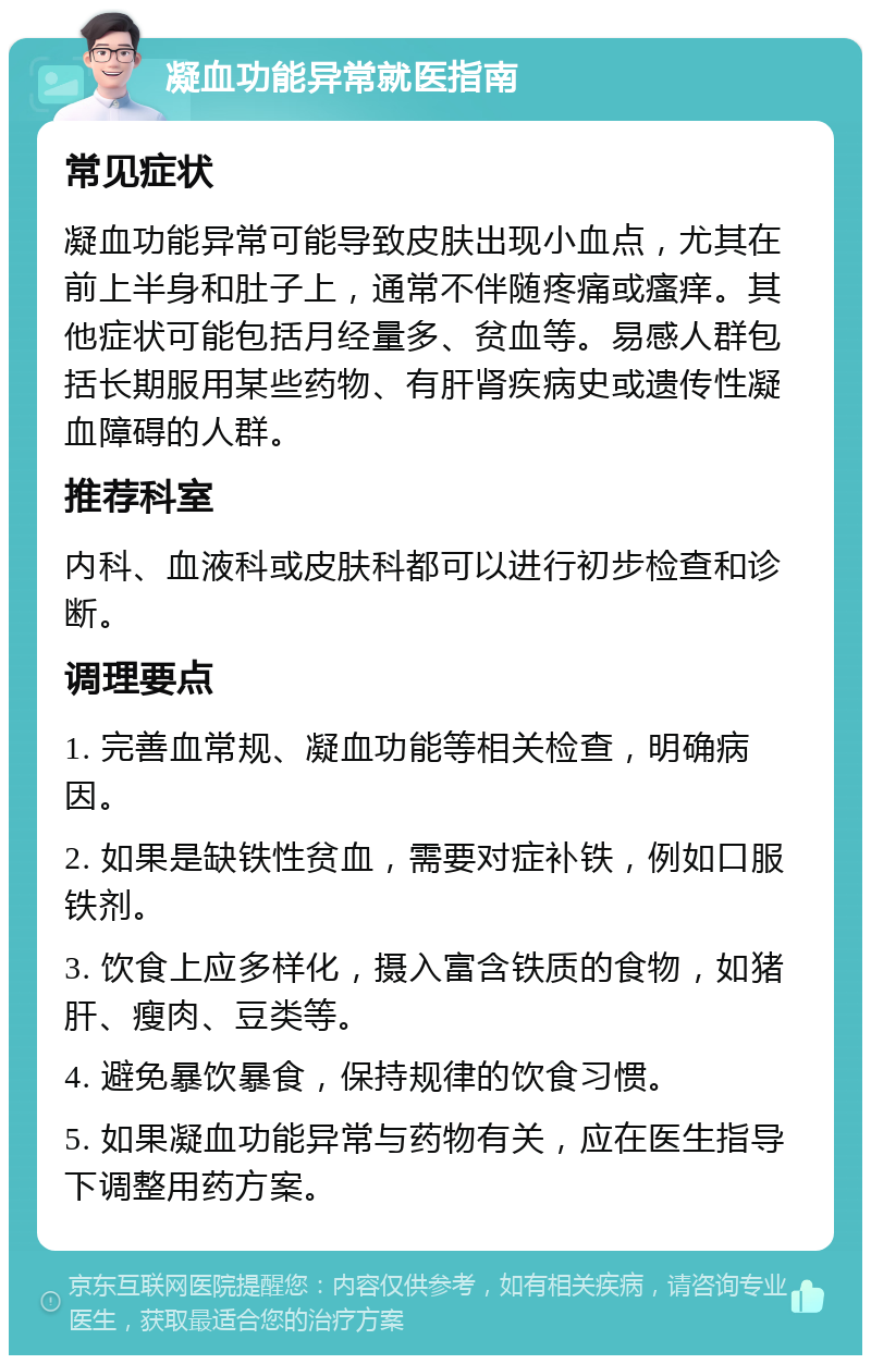 凝血功能异常就医指南 常见症状 凝血功能异常可能导致皮肤出现小血点，尤其在前上半身和肚子上，通常不伴随疼痛或瘙痒。其他症状可能包括月经量多、贫血等。易感人群包括长期服用某些药物、有肝肾疾病史或遗传性凝血障碍的人群。 推荐科室 内科、血液科或皮肤科都可以进行初步检查和诊断。 调理要点 1. 完善血常规、凝血功能等相关检查，明确病因。 2. 如果是缺铁性贫血，需要对症补铁，例如口服铁剂。 3. 饮食上应多样化，摄入富含铁质的食物，如猪肝、瘦肉、豆类等。 4. 避免暴饮暴食，保持规律的饮食习惯。 5. 如果凝血功能异常与药物有关，应在医生指导下调整用药方案。