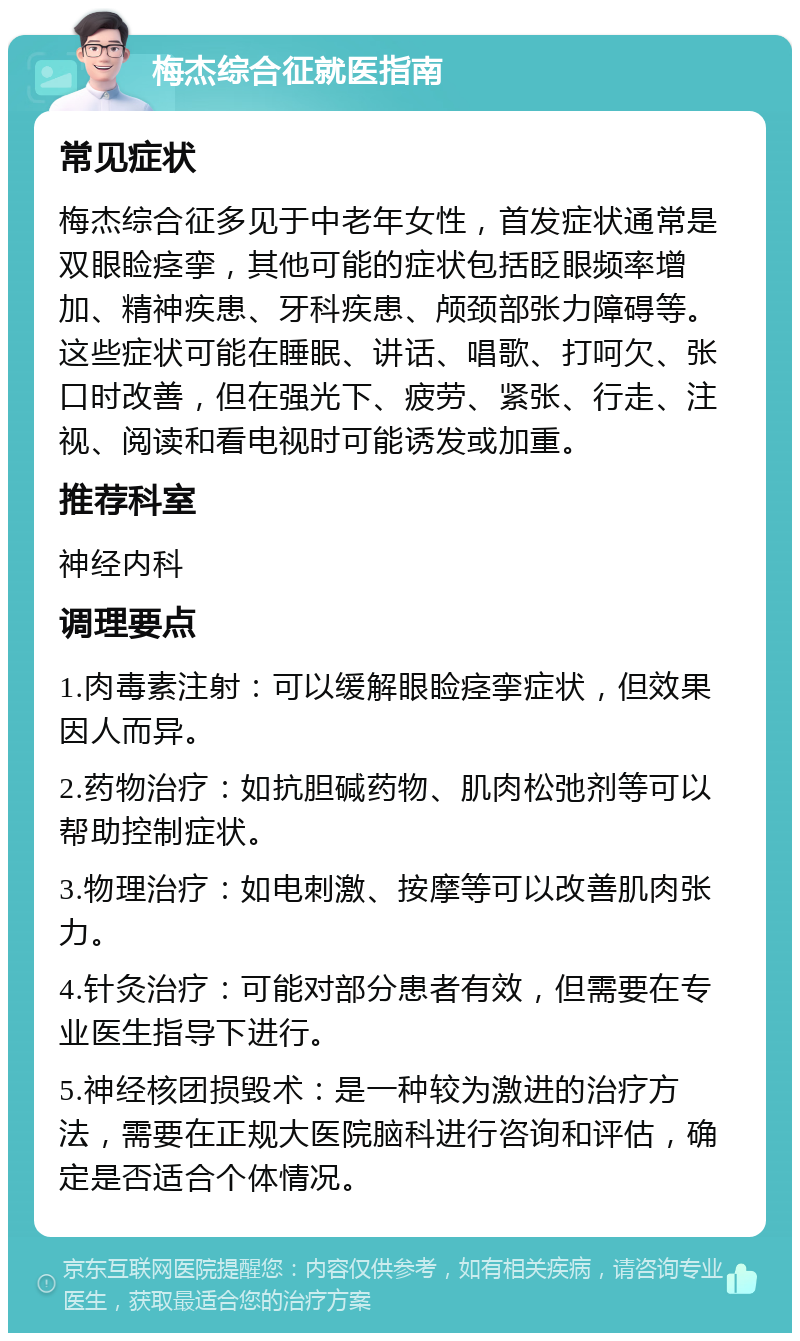 梅杰综合征就医指南 常见症状 梅杰综合征多见于中老年女性，首发症状通常是双眼睑痉挛，其他可能的症状包括眨眼频率增加、精神疾患、牙科疾患、颅颈部张力障碍等。这些症状可能在睡眠、讲话、唱歌、打呵欠、张口时改善，但在强光下、疲劳、紧张、行走、注视、阅读和看电视时可能诱发或加重。 推荐科室 神经内科 调理要点 1.肉毒素注射：可以缓解眼睑痉挛症状，但效果因人而异。 2.药物治疗：如抗胆碱药物、肌肉松弛剂等可以帮助控制症状。 3.物理治疗：如电刺激、按摩等可以改善肌肉张力。 4.针灸治疗：可能对部分患者有效，但需要在专业医生指导下进行。 5.神经核团损毁术：是一种较为激进的治疗方法，需要在正规大医院脑科进行咨询和评估，确定是否适合个体情况。