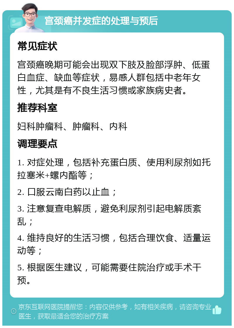 宫颈癌并发症的处理与预后 常见症状 宫颈癌晚期可能会出现双下肢及脸部浮肿、低蛋白血症、缺血等症状，易感人群包括中老年女性，尤其是有不良生活习惯或家族病史者。 推荐科室 妇科肿瘤科、肿瘤科、内科 调理要点 1. 对症处理，包括补充蛋白质、使用利尿剂如托拉塞米+螺内酯等； 2. 口服云南白药以止血； 3. 注意复查电解质，避免利尿剂引起电解质紊乱； 4. 维持良好的生活习惯，包括合理饮食、适量运动等； 5. 根据医生建议，可能需要住院治疗或手术干预。