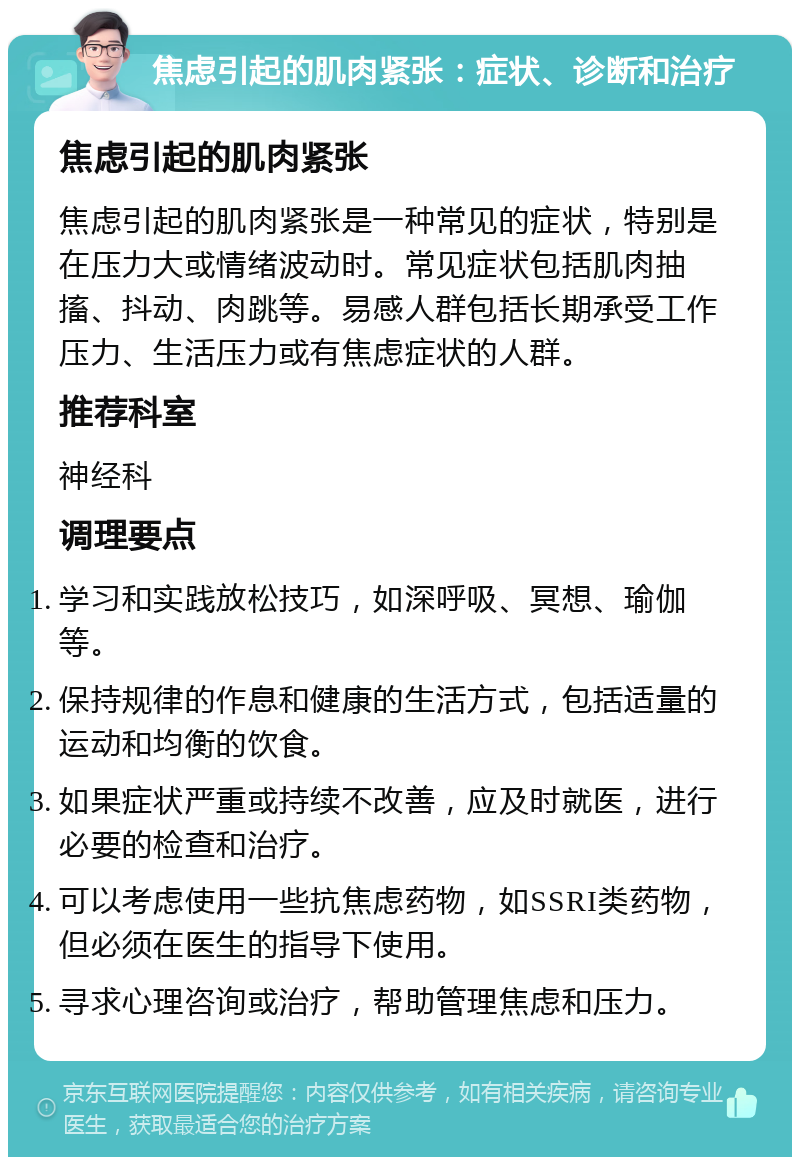 焦虑引起的肌肉紧张：症状、诊断和治疗 焦虑引起的肌肉紧张 焦虑引起的肌肉紧张是一种常见的症状，特别是在压力大或情绪波动时。常见症状包括肌肉抽搐、抖动、肉跳等。易感人群包括长期承受工作压力、生活压力或有焦虑症状的人群。 推荐科室 神经科 调理要点 学习和实践放松技巧，如深呼吸、冥想、瑜伽等。 保持规律的作息和健康的生活方式，包括适量的运动和均衡的饮食。 如果症状严重或持续不改善，应及时就医，进行必要的检查和治疗。 可以考虑使用一些抗焦虑药物，如SSRI类药物，但必须在医生的指导下使用。 寻求心理咨询或治疗，帮助管理焦虑和压力。