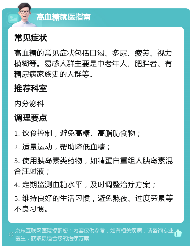 高血糖就医指南 常见症状 高血糖的常见症状包括口渴、多尿、疲劳、视力模糊等。易感人群主要是中老年人、肥胖者、有糖尿病家族史的人群等。 推荐科室 内分泌科 调理要点 1. 饮食控制，避免高糖、高脂肪食物； 2. 适量运动，帮助降低血糖； 3. 使用胰岛素类药物，如精蛋白重组人胰岛素混合注射液； 4. 定期监测血糖水平，及时调整治疗方案； 5. 维持良好的生活习惯，避免熬夜、过度劳累等不良习惯。