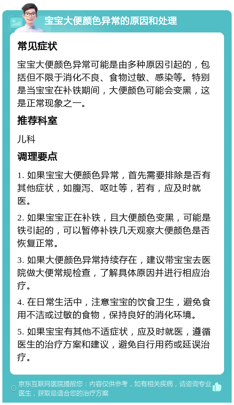 宝宝大便颜色异常的原因和处理 常见症状 宝宝大便颜色异常可能是由多种原因引起的，包括但不限于消化不良、食物过敏、感染等。特别是当宝宝在补铁期间，大便颜色可能会变黑，这是正常现象之一。 推荐科室 儿科 调理要点 1. 如果宝宝大便颜色异常，首先需要排除是否有其他症状，如腹泻、呕吐等，若有，应及时就医。 2. 如果宝宝正在补铁，且大便颜色变黑，可能是铁引起的，可以暂停补铁几天观察大便颜色是否恢复正常。 3. 如果大便颜色异常持续存在，建议带宝宝去医院做大便常规检查，了解具体原因并进行相应治疗。 4. 在日常生活中，注意宝宝的饮食卫生，避免食用不洁或过敏的食物，保持良好的消化环境。 5. 如果宝宝有其他不适症状，应及时就医，遵循医生的治疗方案和建议，避免自行用药或延误治疗。