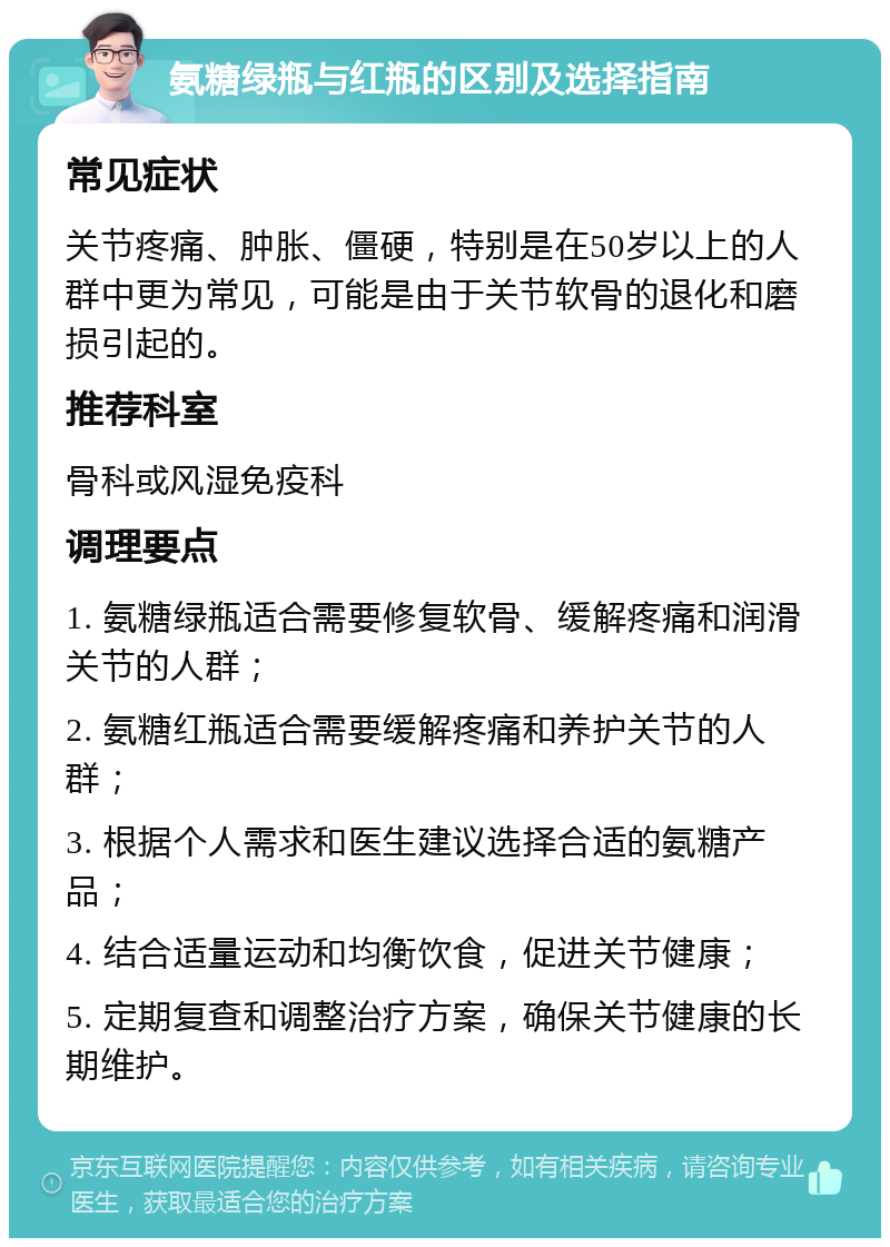 氨糖绿瓶与红瓶的区别及选择指南 常见症状 关节疼痛、肿胀、僵硬，特别是在50岁以上的人群中更为常见，可能是由于关节软骨的退化和磨损引起的。 推荐科室 骨科或风湿免疫科 调理要点 1. 氨糖绿瓶适合需要修复软骨、缓解疼痛和润滑关节的人群； 2. 氨糖红瓶适合需要缓解疼痛和养护关节的人群； 3. 根据个人需求和医生建议选择合适的氨糖产品； 4. 结合适量运动和均衡饮食，促进关节健康； 5. 定期复查和调整治疗方案，确保关节健康的长期维护。