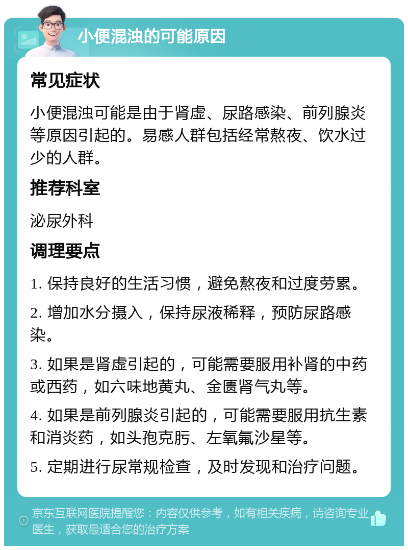 小便混浊的可能原因 常见症状 小便混浊可能是由于肾虚、尿路感染、前列腺炎等原因引起的。易感人群包括经常熬夜、饮水过少的人群。 推荐科室 泌尿外科 调理要点 1. 保持良好的生活习惯，避免熬夜和过度劳累。 2. 增加水分摄入，保持尿液稀释，预防尿路感染。 3. 如果是肾虚引起的，可能需要服用补肾的中药或西药，如六味地黄丸、金匮肾气丸等。 4. 如果是前列腺炎引起的，可能需要服用抗生素和消炎药，如头孢克肟、左氧氟沙星等。 5. 定期进行尿常规检查，及时发现和治疗问题。