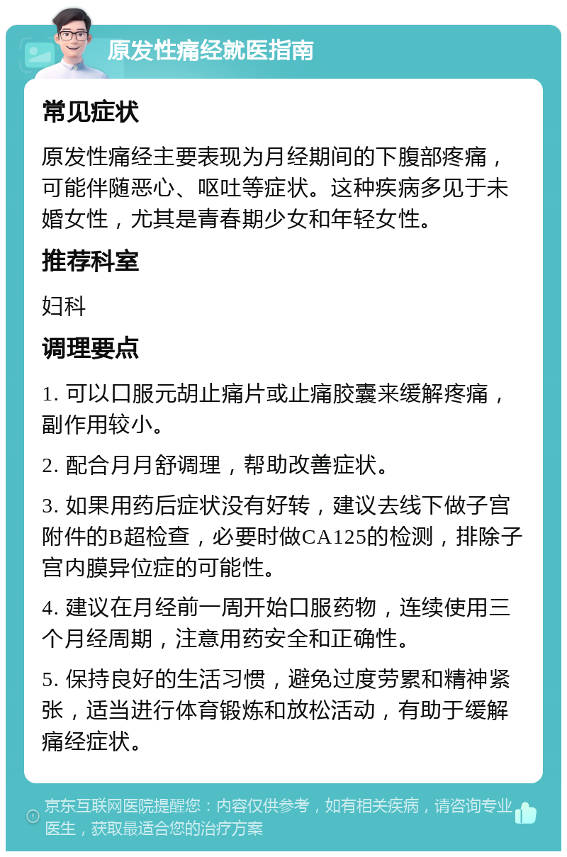 原发性痛经就医指南 常见症状 原发性痛经主要表现为月经期间的下腹部疼痛，可能伴随恶心、呕吐等症状。这种疾病多见于未婚女性，尤其是青春期少女和年轻女性。 推荐科室 妇科 调理要点 1. 可以口服元胡止痛片或止痛胶囊来缓解疼痛，副作用较小。 2. 配合月月舒调理，帮助改善症状。 3. 如果用药后症状没有好转，建议去线下做子宫附件的B超检查，必要时做CA125的检测，排除子宫内膜异位症的可能性。 4. 建议在月经前一周开始口服药物，连续使用三个月经周期，注意用药安全和正确性。 5. 保持良好的生活习惯，避免过度劳累和精神紧张，适当进行体育锻炼和放松活动，有助于缓解痛经症状。