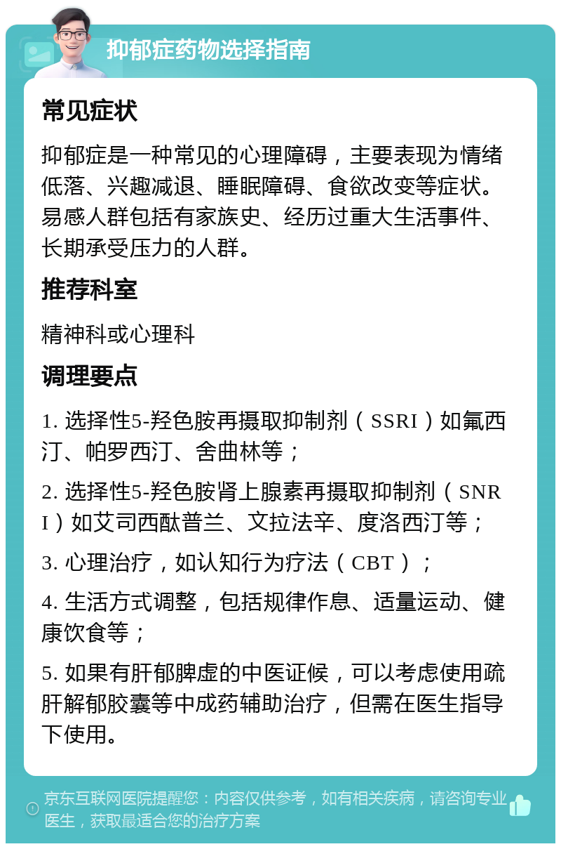 抑郁症药物选择指南 常见症状 抑郁症是一种常见的心理障碍，主要表现为情绪低落、兴趣减退、睡眠障碍、食欲改变等症状。易感人群包括有家族史、经历过重大生活事件、长期承受压力的人群。 推荐科室 精神科或心理科 调理要点 1. 选择性5-羟色胺再摄取抑制剂（SSRI）如氟西汀、帕罗西汀、舍曲林等； 2. 选择性5-羟色胺肾上腺素再摄取抑制剂（SNRI）如艾司西酞普兰、文拉法辛、度洛西汀等； 3. 心理治疗，如认知行为疗法（CBT）； 4. 生活方式调整，包括规律作息、适量运动、健康饮食等； 5. 如果有肝郁脾虚的中医证候，可以考虑使用疏肝解郁胶囊等中成药辅助治疗，但需在医生指导下使用。