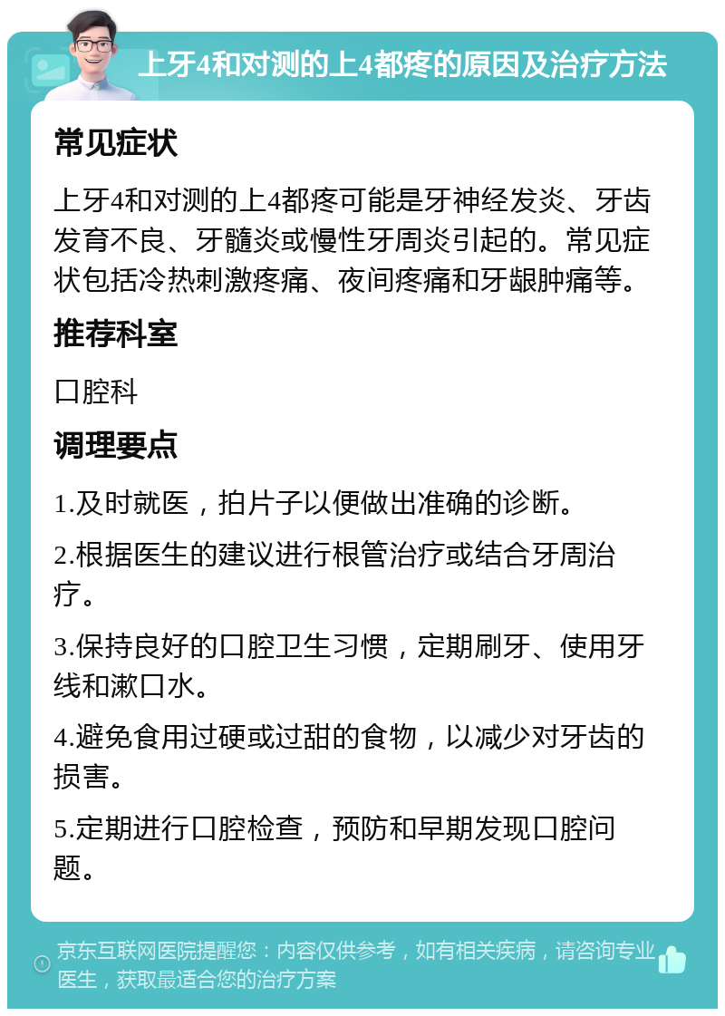 上牙4和对测的上4都疼的原因及治疗方法 常见症状 上牙4和对测的上4都疼可能是牙神经发炎、牙齿发育不良、牙髓炎或慢性牙周炎引起的。常见症状包括冷热刺激疼痛、夜间疼痛和牙龈肿痛等。 推荐科室 口腔科 调理要点 1.及时就医，拍片子以便做出准确的诊断。 2.根据医生的建议进行根管治疗或结合牙周治疗。 3.保持良好的口腔卫生习惯，定期刷牙、使用牙线和漱口水。 4.避免食用过硬或过甜的食物，以减少对牙齿的损害。 5.定期进行口腔检查，预防和早期发现口腔问题。