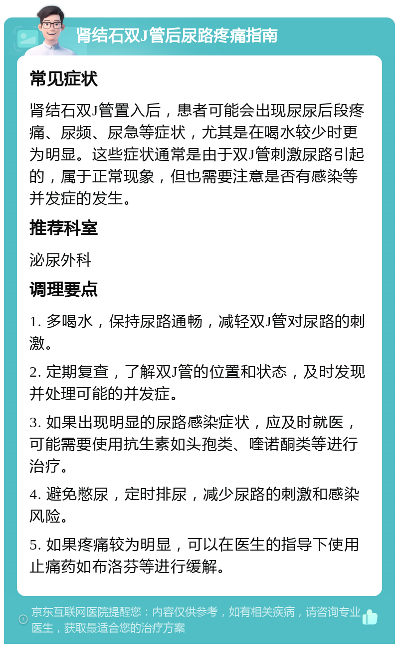 肾结石双J管后尿路疼痛指南 常见症状 肾结石双J管置入后，患者可能会出现尿尿后段疼痛、尿频、尿急等症状，尤其是在喝水较少时更为明显。这些症状通常是由于双J管刺激尿路引起的，属于正常现象，但也需要注意是否有感染等并发症的发生。 推荐科室 泌尿外科 调理要点 1. 多喝水，保持尿路通畅，减轻双J管对尿路的刺激。 2. 定期复查，了解双J管的位置和状态，及时发现并处理可能的并发症。 3. 如果出现明显的尿路感染症状，应及时就医，可能需要使用抗生素如头孢类、喹诺酮类等进行治疗。 4. 避免憋尿，定时排尿，减少尿路的刺激和感染风险。 5. 如果疼痛较为明显，可以在医生的指导下使用止痛药如布洛芬等进行缓解。