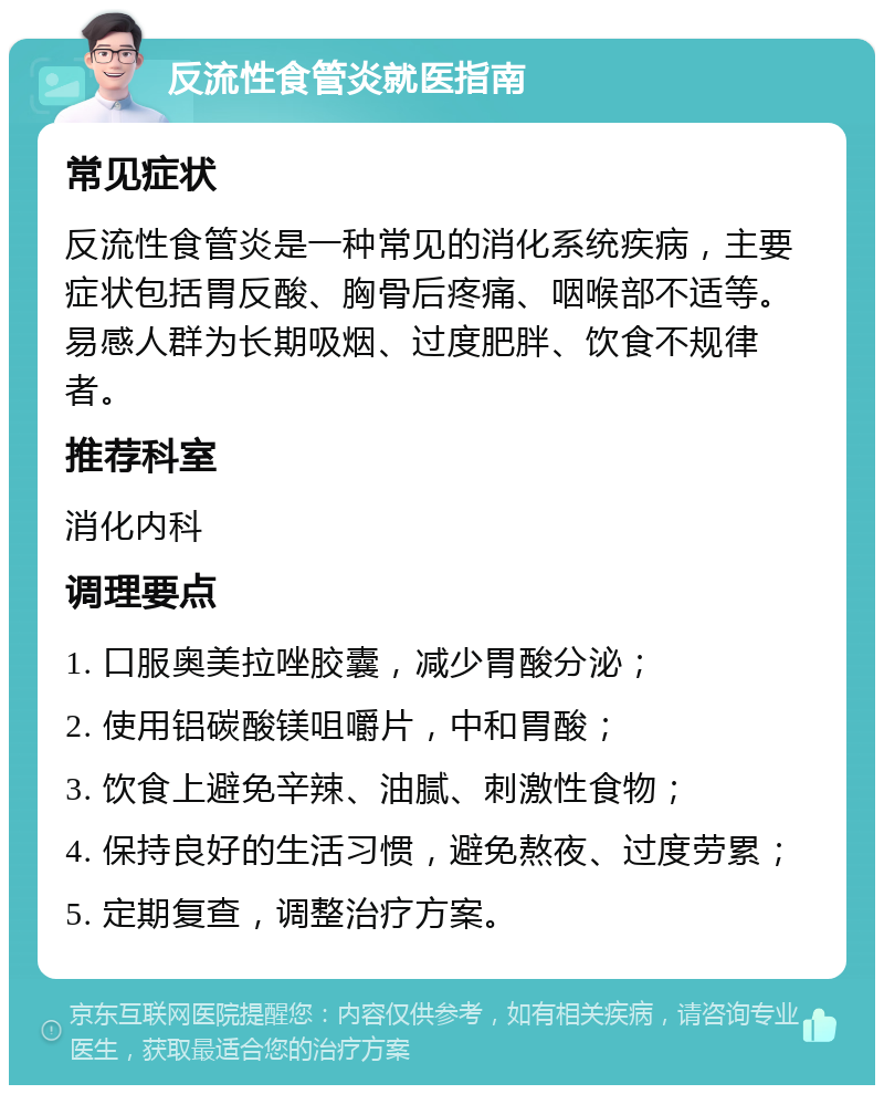 反流性食管炎就医指南 常见症状 反流性食管炎是一种常见的消化系统疾病，主要症状包括胃反酸、胸骨后疼痛、咽喉部不适等。易感人群为长期吸烟、过度肥胖、饮食不规律者。 推荐科室 消化内科 调理要点 1. 口服奥美拉唑胶囊，减少胃酸分泌； 2. 使用铝碳酸镁咀嚼片，中和胃酸； 3. 饮食上避免辛辣、油腻、刺激性食物； 4. 保持良好的生活习惯，避免熬夜、过度劳累； 5. 定期复查，调整治疗方案。