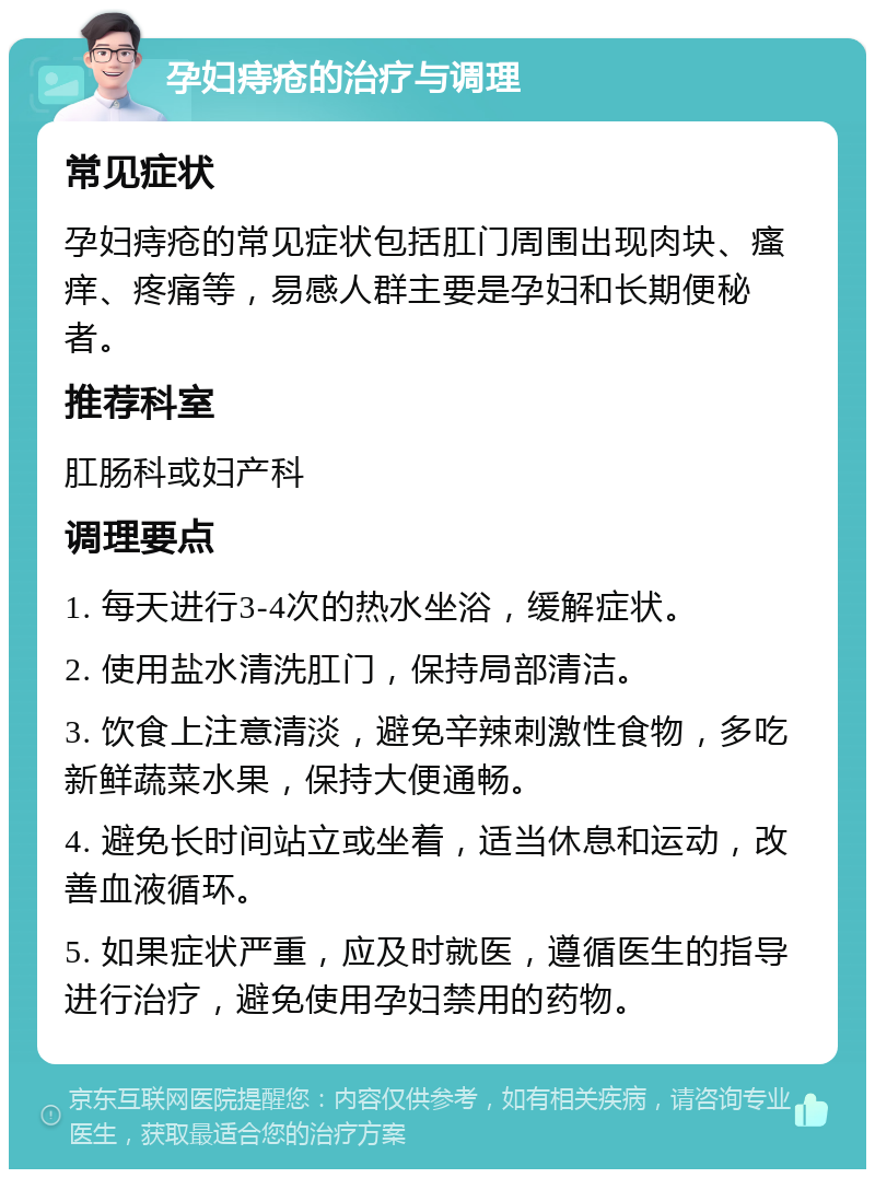 孕妇痔疮的治疗与调理 常见症状 孕妇痔疮的常见症状包括肛门周围出现肉块、瘙痒、疼痛等，易感人群主要是孕妇和长期便秘者。 推荐科室 肛肠科或妇产科 调理要点 1. 每天进行3-4次的热水坐浴，缓解症状。 2. 使用盐水清洗肛门，保持局部清洁。 3. 饮食上注意清淡，避免辛辣刺激性食物，多吃新鲜蔬菜水果，保持大便通畅。 4. 避免长时间站立或坐着，适当休息和运动，改善血液循环。 5. 如果症状严重，应及时就医，遵循医生的指导进行治疗，避免使用孕妇禁用的药物。