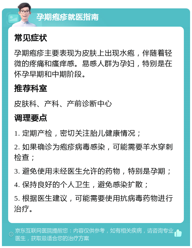 孕期疱疹就医指南 常见症状 孕期疱疹主要表现为皮肤上出现水疱，伴随着轻微的疼痛和瘙痒感。易感人群为孕妇，特别是在怀孕早期和中期阶段。 推荐科室 皮肤科、产科、产前诊断中心 调理要点 1. 定期产检，密切关注胎儿健康情况； 2. 如果确诊为疱疹病毒感染，可能需要羊水穿刺检查； 3. 避免使用未经医生允许的药物，特别是孕期； 4. 保持良好的个人卫生，避免感染扩散； 5. 根据医生建议，可能需要使用抗病毒药物进行治疗。