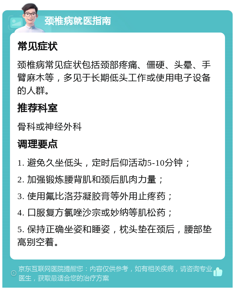 颈椎病就医指南 常见症状 颈椎病常见症状包括颈部疼痛、僵硬、头晕、手臂麻木等，多见于长期低头工作或使用电子设备的人群。 推荐科室 骨科或神经外科 调理要点 1. 避免久坐低头，定时后仰活动5-10分钟； 2. 加强锻炼腰背肌和颈后肌肉力量； 3. 使用氟比洛芬凝胶膏等外用止疼药； 4. 口服复方氯唑沙宗或妙纳等肌松药； 5. 保持正确坐姿和睡姿，枕头垫在颈后，腰部垫高别空着。