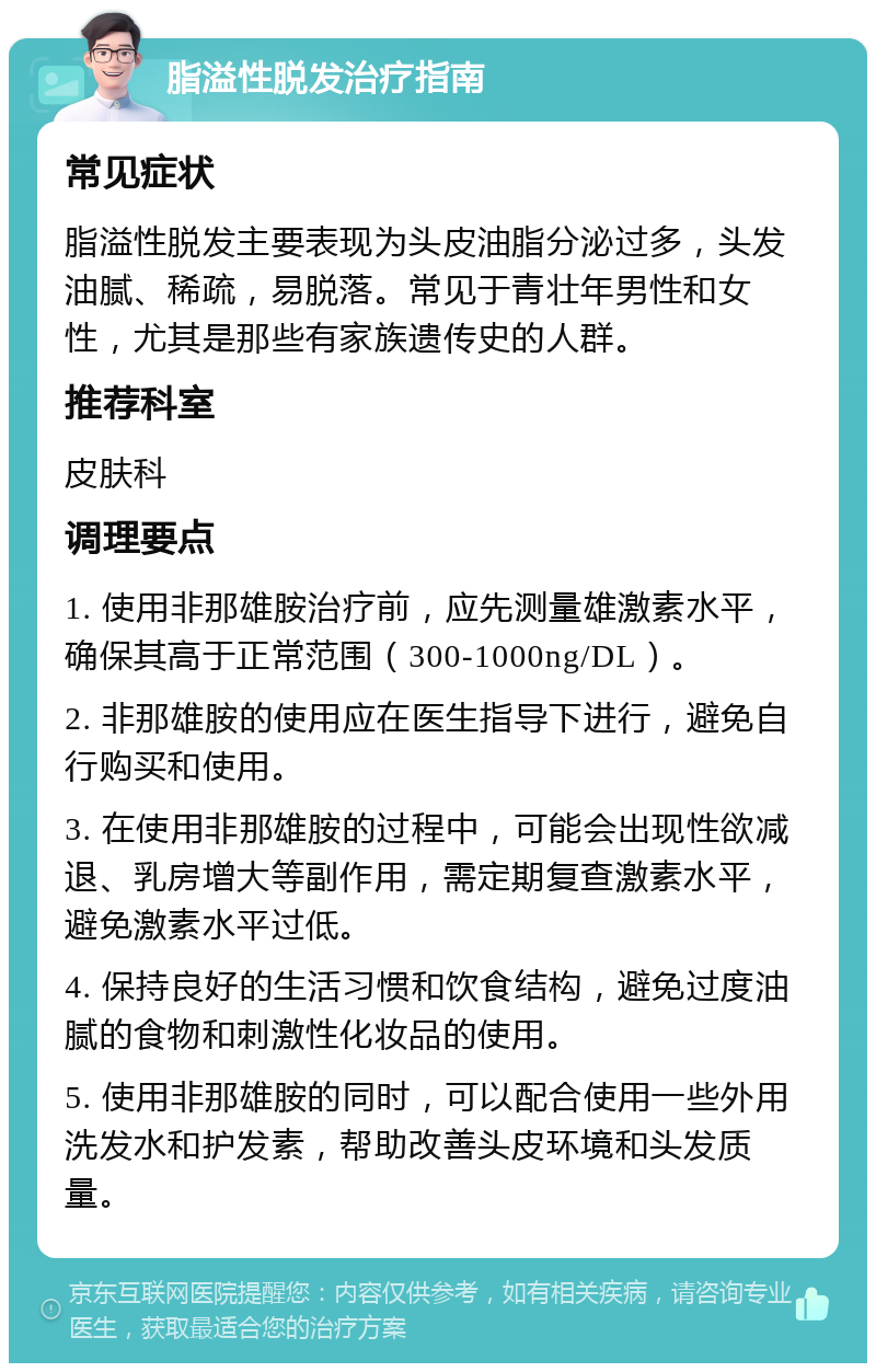 脂溢性脱发治疗指南 常见症状 脂溢性脱发主要表现为头皮油脂分泌过多，头发油腻、稀疏，易脱落。常见于青壮年男性和女性，尤其是那些有家族遗传史的人群。 推荐科室 皮肤科 调理要点 1. 使用非那雄胺治疗前，应先测量雄激素水平，确保其高于正常范围（300-1000ng/DL）。 2. 非那雄胺的使用应在医生指导下进行，避免自行购买和使用。 3. 在使用非那雄胺的过程中，可能会出现性欲减退、乳房增大等副作用，需定期复查激素水平，避免激素水平过低。 4. 保持良好的生活习惯和饮食结构，避免过度油腻的食物和刺激性化妆品的使用。 5. 使用非那雄胺的同时，可以配合使用一些外用洗发水和护发素，帮助改善头皮环境和头发质量。