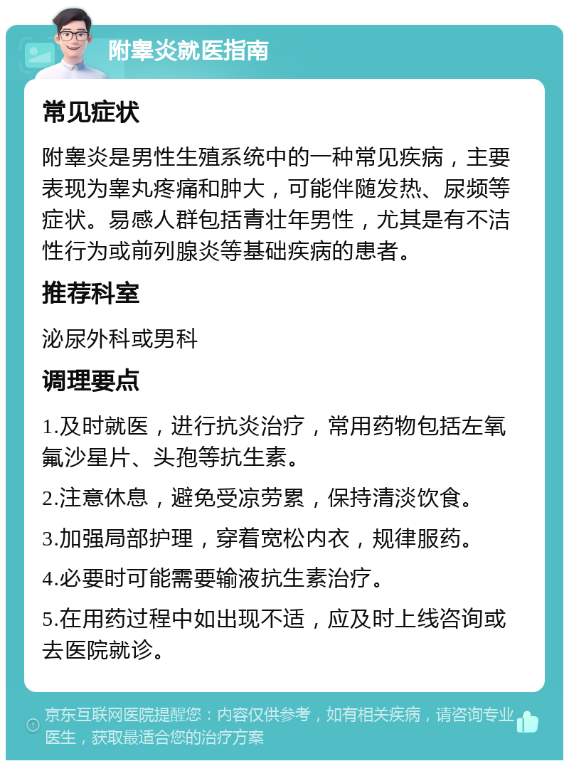 附睾炎就医指南 常见症状 附睾炎是男性生殖系统中的一种常见疾病，主要表现为睾丸疼痛和肿大，可能伴随发热、尿频等症状。易感人群包括青壮年男性，尤其是有不洁性行为或前列腺炎等基础疾病的患者。 推荐科室 泌尿外科或男科 调理要点 1.及时就医，进行抗炎治疗，常用药物包括左氧氟沙星片、头孢等抗生素。 2.注意休息，避免受凉劳累，保持清淡饮食。 3.加强局部护理，穿着宽松内衣，规律服药。 4.必要时可能需要输液抗生素治疗。 5.在用药过程中如出现不适，应及时上线咨询或去医院就诊。