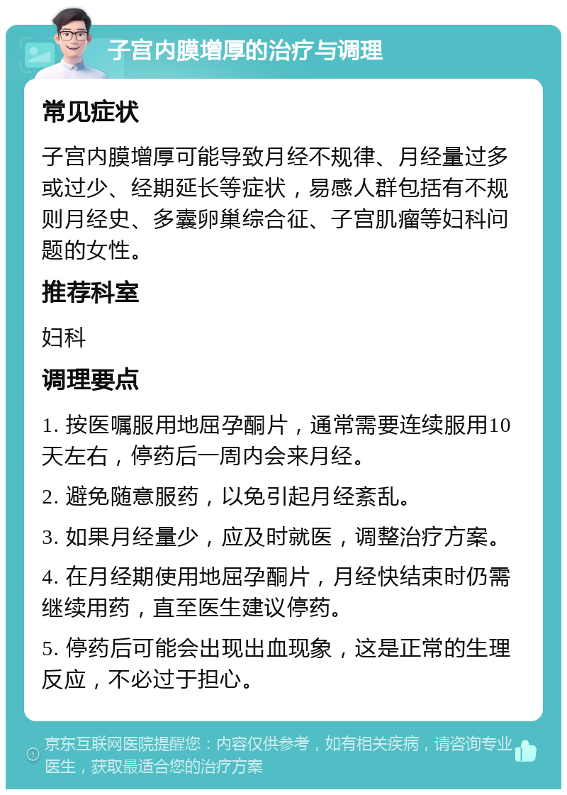 子宫内膜增厚的治疗与调理 常见症状 子宫内膜增厚可能导致月经不规律、月经量过多或过少、经期延长等症状，易感人群包括有不规则月经史、多囊卵巢综合征、子宫肌瘤等妇科问题的女性。 推荐科室 妇科 调理要点 1. 按医嘱服用地屈孕酮片，通常需要连续服用10天左右，停药后一周内会来月经。 2. 避免随意服药，以免引起月经紊乱。 3. 如果月经量少，应及时就医，调整治疗方案。 4. 在月经期使用地屈孕酮片，月经快结束时仍需继续用药，直至医生建议停药。 5. 停药后可能会出现出血现象，这是正常的生理反应，不必过于担心。