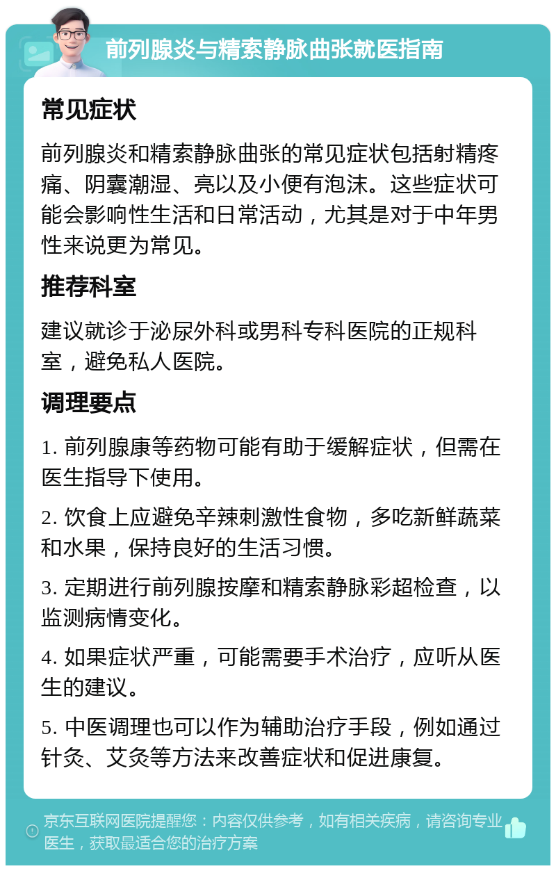 前列腺炎与精索静脉曲张就医指南 常见症状 前列腺炎和精索静脉曲张的常见症状包括射精疼痛、阴囊潮湿、亮以及小便有泡沫。这些症状可能会影响性生活和日常活动，尤其是对于中年男性来说更为常见。 推荐科室 建议就诊于泌尿外科或男科专科医院的正规科室，避免私人医院。 调理要点 1. 前列腺康等药物可能有助于缓解症状，但需在医生指导下使用。 2. 饮食上应避免辛辣刺激性食物，多吃新鲜蔬菜和水果，保持良好的生活习惯。 3. 定期进行前列腺按摩和精索静脉彩超检查，以监测病情变化。 4. 如果症状严重，可能需要手术治疗，应听从医生的建议。 5. 中医调理也可以作为辅助治疗手段，例如通过针灸、艾灸等方法来改善症状和促进康复。