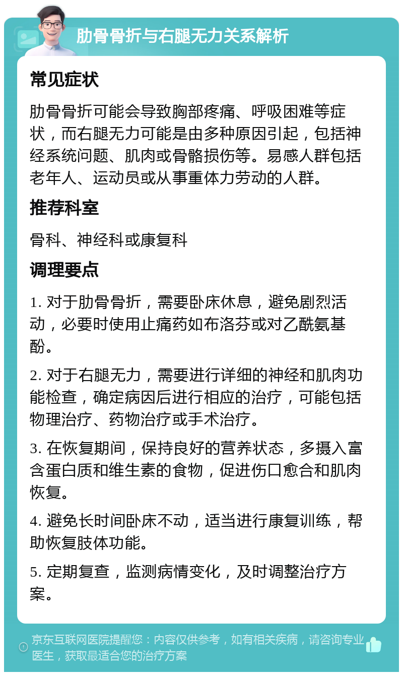 肋骨骨折与右腿无力关系解析 常见症状 肋骨骨折可能会导致胸部疼痛、呼吸困难等症状，而右腿无力可能是由多种原因引起，包括神经系统问题、肌肉或骨骼损伤等。易感人群包括老年人、运动员或从事重体力劳动的人群。 推荐科室 骨科、神经科或康复科 调理要点 1. 对于肋骨骨折，需要卧床休息，避免剧烈活动，必要时使用止痛药如布洛芬或对乙酰氨基酚。 2. 对于右腿无力，需要进行详细的神经和肌肉功能检查，确定病因后进行相应的治疗，可能包括物理治疗、药物治疗或手术治疗。 3. 在恢复期间，保持良好的营养状态，多摄入富含蛋白质和维生素的食物，促进伤口愈合和肌肉恢复。 4. 避免长时间卧床不动，适当进行康复训练，帮助恢复肢体功能。 5. 定期复查，监测病情变化，及时调整治疗方案。